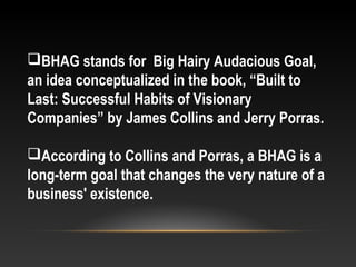 BHAG stands for Big Hairy Audacious Goal,
an idea conceptualized in the book, “Built to
Last: Successful Habits of Visionary
Companies” by James Collins and Jerry Porras.
According to Collins and Porras, a BHAG is a
long-term goal that changes the very nature of a
business' existence.