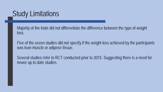Study Limitations
Majority of the trials did not differentiate the difference between the type of weight
loss.
Five of the seven studies did not specify if the weight loss achieved by the participants
was lean muscle or adipose tissue.
Several studies refer to RCT conducted prior to 2015. Suggesting there is a need for
newer up to date studies.
 