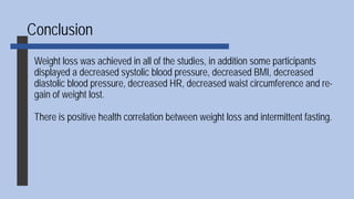 Conclusion
Weight loss was achieved in all of the studies, in addition some participants
displayed a decreased systolic blood pressure, decreased BMI, decreased
diastolic blood pressure, decreased HR, decreased waist circumference and re-
gain of weight lost.
There is positive health correlation between weight loss and intermittent fasting.
 