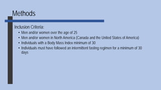 Methods
Inclusion Criteria:
• Men and/or women over the age of 25
• Men and/or women in North America (Canada and the United States of America)
• Individuals with a Body Mass Index minimum of 30
• Individuals must have followed an intermittent fasting regimen for a minimum of 30
days
 