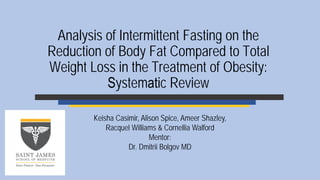 Analysis of Intermittent Fasting on the
Reduction of Body Fat Compared to Total
Weight Loss in the Treatment of Obesity:
Systematic Review
Keisha Casimir, Alison Spice, Ameer Shazley,
Racquel Williams & Cornellia Walford
Mentor:
Dr. Dmitrii Bolgov MD
 
