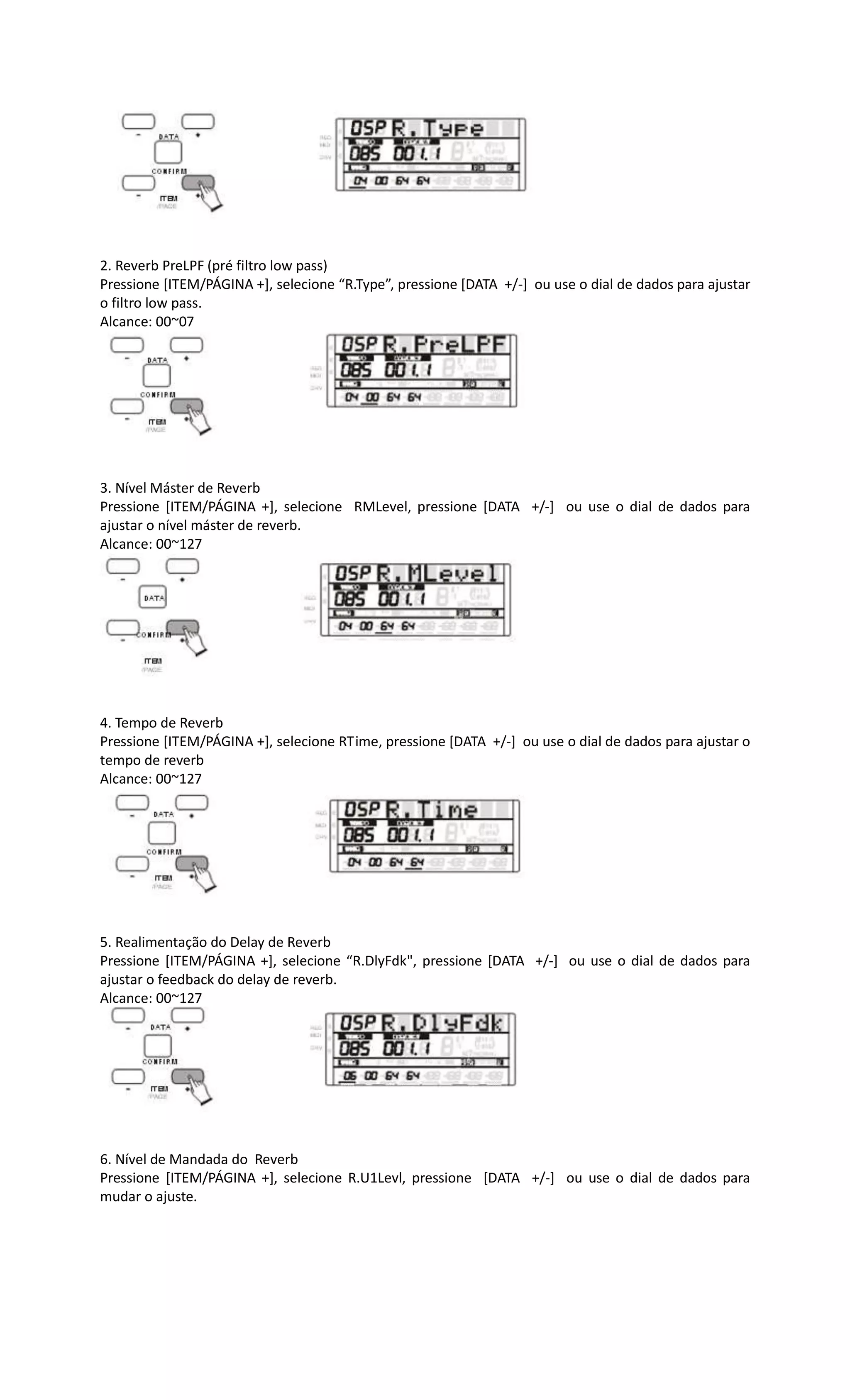 2. Reverb PreLPF (pré filtro low pass)
Pressione [ITEM/PÁGINA +], selecione “R.Type”, pressione [DATA +/-] ou use o dial de dados para ajustar
o filtro low pass.
Alcance: 00~07
3. Nível Máster de Reverb
Pressione [ITEM/PÁGINA +], selecione RMLevel, pressione [DATA +/-] ou use o dial de dados para
ajustar o nível máster de reverb.
Alcance: 00~127
4. Tempo de Reverb
Pressione [ITEM/PÁGINA +], selecione RTime, pressione [DATA +/-] ou use o dial de dados para ajustar o
tempo de reverb
Alcance: 00~127
5. Realimentação do Delay de Reverb
Pressione [ITEM/PÁGINA +], selecione “R.DlyFdk", pressione [DATA +/-] ou use o dial de dados para
ajustar o feedback do delay de reverb.
Alcance: 00~127
6. Nível de Mandada do Reverb
Pressione [ITEM/PÁGINA +], selecione R.U1Levl, pressione [DATA +/-] ou use o dial de dados para
mudar o ajuste.
 