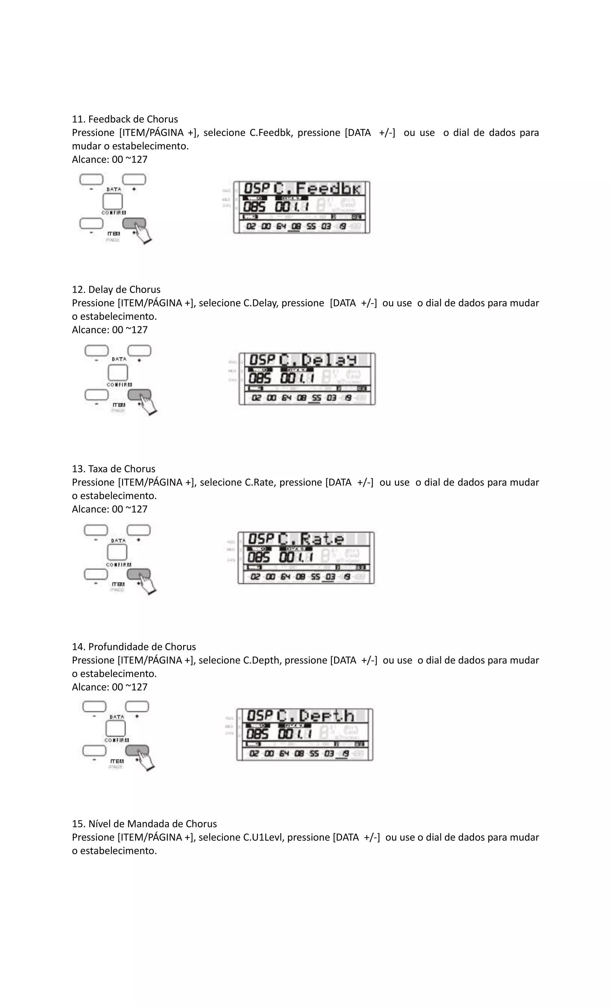 11. Feedback de Chorus
Pressione [ITEM/PÁGINA +], selecione C.Feedbk, pressione [DATA +/-] ou use o dial de dados para
mudar o estabelecimento.
Alcance: 00 ~127
12. Delay de Chorus
Pressione [ITEM/PÁGINA +], selecione C.Delay, pressione [DATA +/-] ou use o dial de dados para mudar
o estabelecimento.
Alcance: 00 ~127
13. Taxa de Chorus
Pressione [ITEM/PÁGINA +], selecione C.Rate, pressione [DATA +/-] ou use o dial de dados para mudar
o estabelecimento.
Alcance: 00 ~127
14. Profundidade de Chorus
Pressione [ITEM/PÁGINA +], selecione C.Depth, pressione [DATA +/-] ou use o dial de dados para mudar
o estabelecimento.
Alcance: 00 ~127
15. Nível de Mandada de Chorus
Pressione [ITEM/PÁGINA +], selecione C.U1Levl, pressione [DATA +/-] ou use o dial de dados para mudar
o estabelecimento.
 