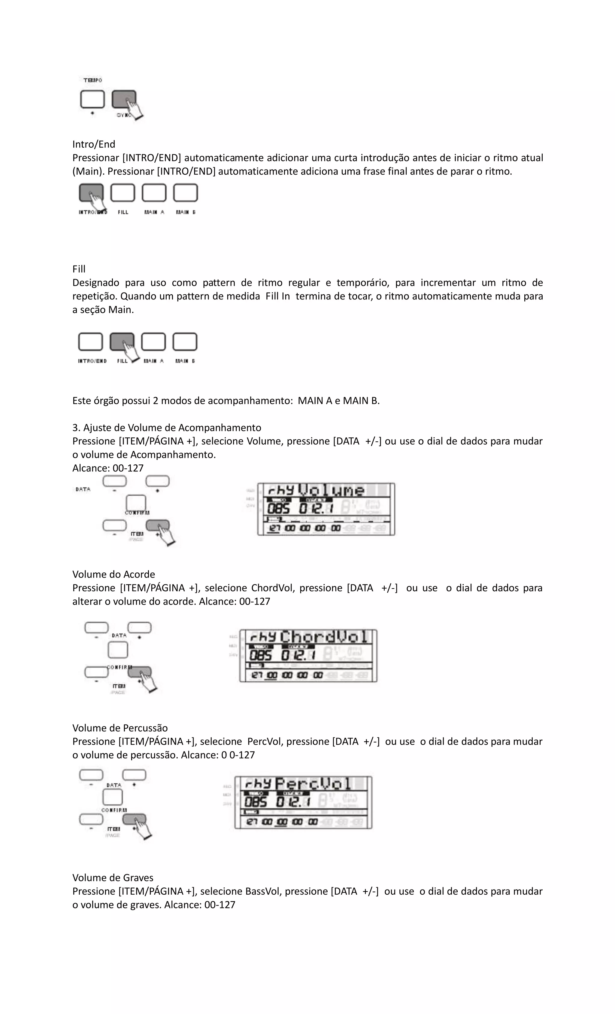 Intro/End
Pressionar [INTRO/END] automaticamente adicionar uma curta introdução antes de iniciar o ritmo atual
(Main). Pressionar [INTRO/END] automaticamente adiciona uma frase final antes de parar o ritmo.
Fill
Designado para uso como pattern de ritmo regular e temporário, para incrementar um ritmo de
repetição. Quando um pattern de medida Fill In termina de tocar, o ritmo automaticamente muda para
a seção Main.
Este órgão possui 2 modos de acompanhamento: MAIN A e MAIN B.
3. Ajuste de Volume de Acompanhamento
Pressione [ITEM/PÁGINA +], selecione Volume, pressione [DATA +/-] ou use o dial de dados para mudar
o volume de Acompanhamento.
Alcance: 00-127
Volume do Acorde
Pressione [ITEM/PÁGINA +], selecione ChordVol, pressione [DATA +/-] ou use o dial de dados para
alterar o volume do acorde. Alcance: 00-127
Volume de Percussão
Pressione [ITEM/PÁGINA +], selecione PercVol, pressione [DATA +/-] ou use o dial de dados para mudar
o volume de percussão. Alcance: 0 0-127
Volume de Graves
Pressione [ITEM/PÁGINA +], selecione BassVol, pressione [DATA +/-] ou use o dial de dados para mudar
o volume de graves. Alcance: 00-127
 