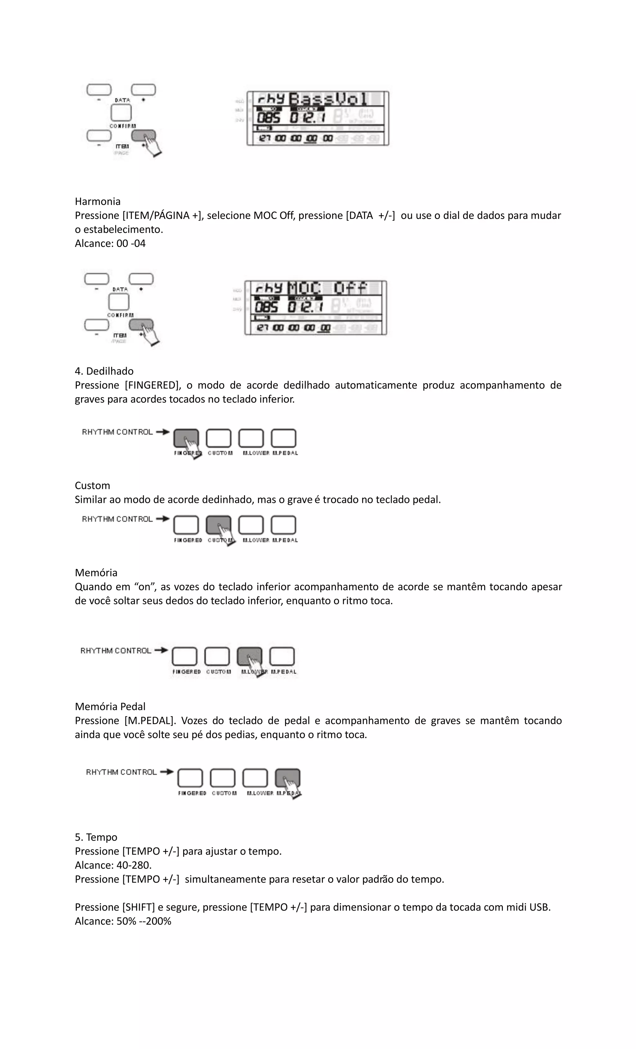 Harmonia
Pressione [ITEM/PÁGINA +], selecione MOC Off, pressione [DATA +/-] ou use o dial de dados para mudar
o estabelecimento.
Alcance: 00 -04
4. Dedilhado
Pressione [FINGERED], o modo de acorde dedilhado automaticamente produz acompanhamento de
graves para acordes tocados no teclado inferior.
Custom
Similar ao modo de acorde dedinhado, mas o grave é trocado no teclado pedal.
Memória
Quando em “on”, as vozes do teclado inferior acompanhamento de acorde se mantêm tocando apesar
de você soltar seus dedos do teclado inferior, enquanto o ritmo toca.
Memória Pedal
Pressione [M.PEDAL]. Vozes do teclado de pedal e acompanhamento de graves se mantêm tocando
ainda que você solte seu pé dos pedias, enquanto o ritmo toca.
5. Tempo
Pressione [TEMPO +/-] para ajustar o tempo.
Alcance: 40-280.
Pressione [TEMPO +/-] simultaneamente para resetar o valor padrão do tempo.
Pressione [SHIFT] e segure, pressione [TEMPO +/-] para dimensionar o tempo da tocada com midi USB.
Alcance: 50% --200%
 