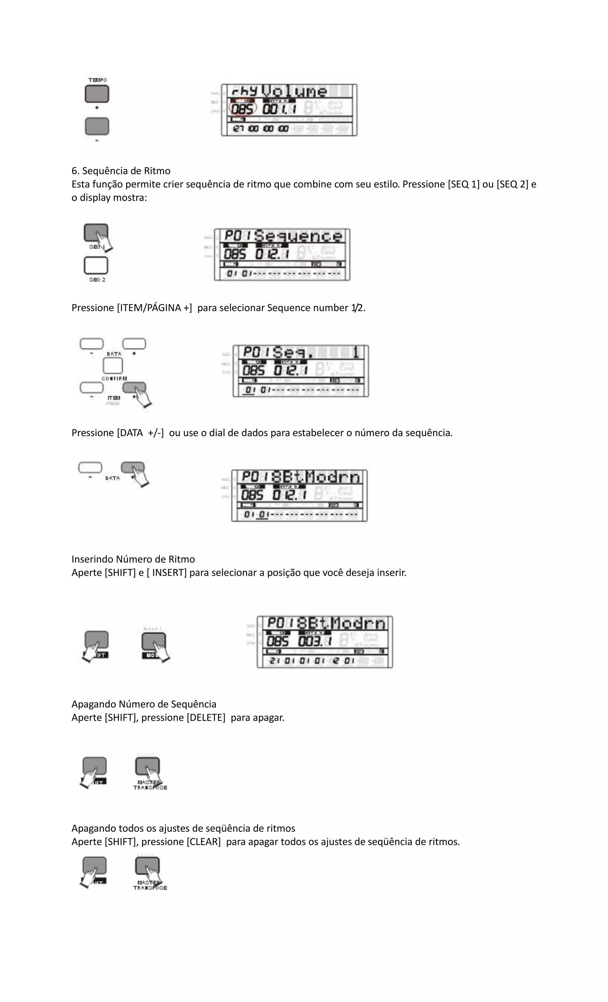 6. Sequência de Ritmo
Esta função permite crier sequência de ritmo que combine com seu estilo. Pressione [SEQ 1] ou [SEQ 2] e
o display mostra:
Pressione [ITEM/PÁGINA +] para selecionar Sequence number 1/2.
Pressione [DATA +/-] ou use o dial de dados para estabelecer o número da sequência.
Inserindo Número de Ritmo
Aperte [SHIFT] e [ INSERT] para selecionar a posição que você deseja inserir.
Apagando Número de Sequência
Aperte [SHIFT], pressione [DELETE] para apagar.
Apagando todos os ajustes de seqüência de ritmos
Aperte [SHIFT], pressione [CLEAR] para apagar todos os ajustes de seqüência de ritmos.
 