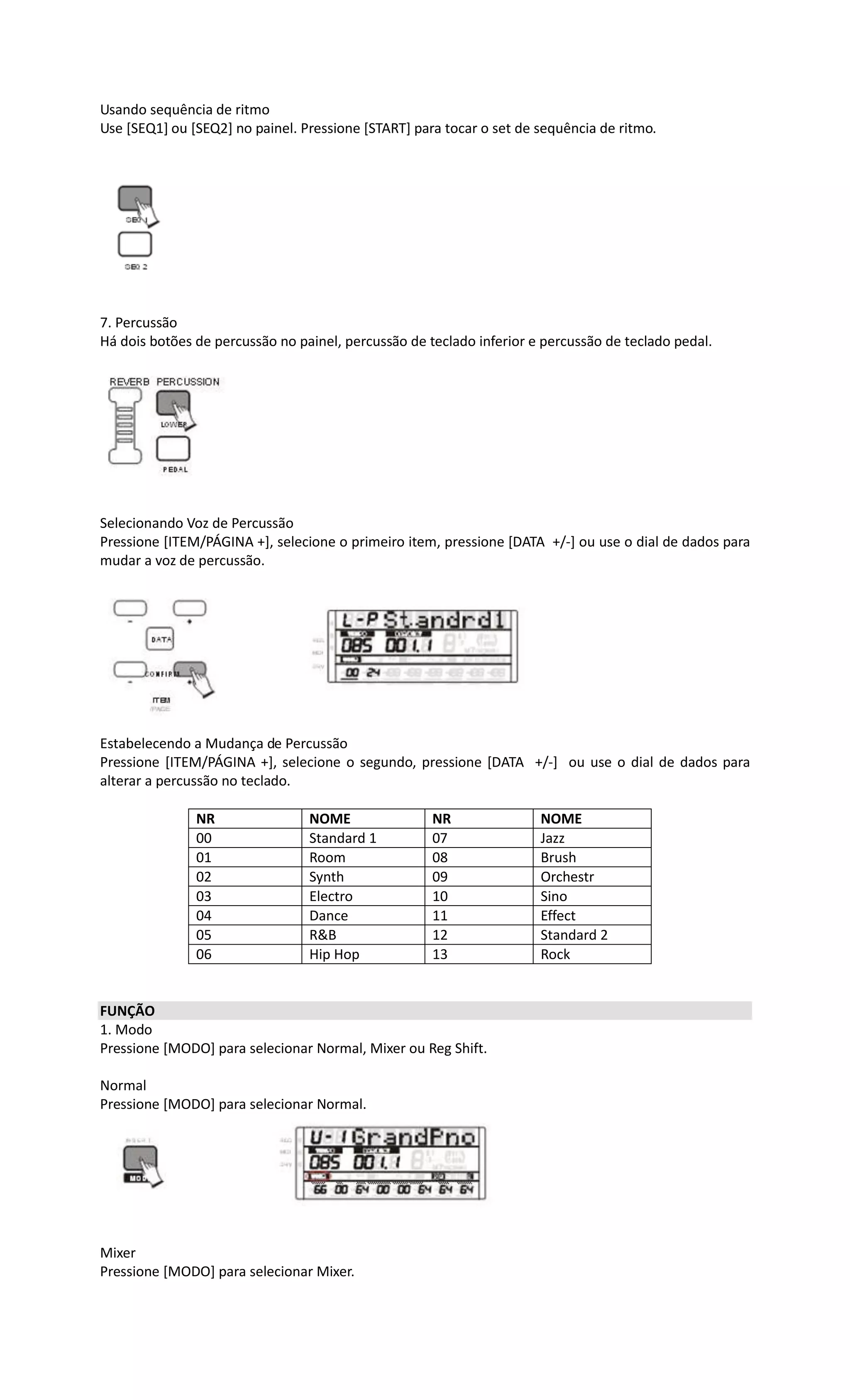 Usando sequência de ritmo
Use [SEQ1] ou [SEQ2] no painel. Pressione [START] para tocar o set de sequência de ritmo.
7. Percussão
Há dois botões de percussão no painel, percussão de teclado inferior e percussão de teclado pedal.
Selecionando Voz de Percussão
Pressione [ITEM/PÁGINA +], selecione o primeiro item, pressione [DATA +/-] ou use o dial de dados para
mudar a voz de percussão.
Estabelecendo a Mudança de Percussão
Pressione [ITEM/PÁGINA +], selecione o segundo, pressione [DATA +/-] ou use o dial de dados para
alterar a percussão no teclado.
NR NOME NR NOME
00 Standard 1 07 Jazz
01 Room 08 Brush
02 Synth 09 Orchestr
03 Electro 10 Sino
04 Dance 11 Effect
05 R&B 12 Standard 2
06 Hip Hop 13 Rock
FUNÇÃO
1. Modo
Pressione [MODO] para selecionar Normal, Mixer ou Reg Shift.
Normal
Pressione [MODO] para selecionar Normal.
Mixer
Pressione [MODO] para selecionar Mixer.
 