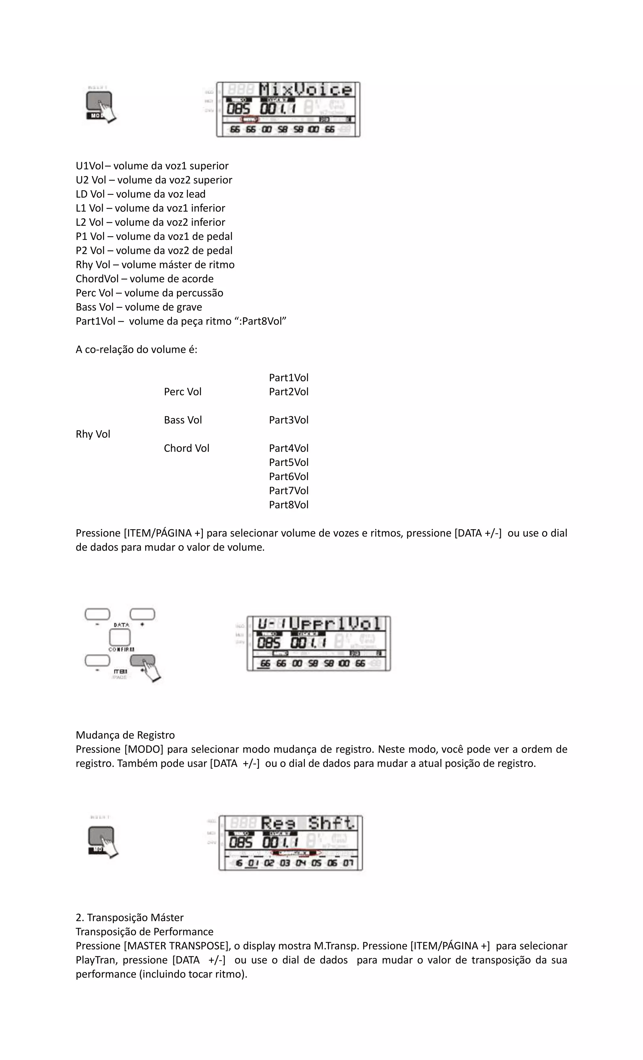 U1Vol– volume da voz1 superior
U2 Vol – volume da voz2 superior
LD Vol – volume da voz lead
L1 Vol – volume da voz1 inferior
L2 Vol – volume da voz2 inferior
P1 Vol – volume da voz1 de pedal
P2 Vol – volume da voz2 de pedal
Rhy Vol – volume máster de ritmo
ChordVol – volume de acorde
Perc Vol – volume da percussão
Bass Vol – volume de grave
Part1Vol – volume da peça ritmo “:Part8Vol”
A co-relação do volume é:
Part1Vol
Perc Vol Part2Vol
Bass Vol Part3Vol
Rhy Vol
Chord Vol Part4Vol
Part5Vol
Part6Vol
Part7Vol
Part8Vol
Pressione [ITEM/PÁGINA +] para selecionar volume de vozes e ritmos, pressione [DATA +/-] ou use o dial
de dados para mudar o valor de volume.
Mudança de Registro
Pressione [MODO] para selecionar modo mudança de registro. Neste modo, você pode ver a ordem de
registro. Também pode usar [DATA +/-] ou o dial de dados para mudar a atual posição de registro.
2. Transposição Máster
Transposição de Performance
Pressione [MASTER TRANSPOSE], o display mostra M.Transp. Pressione [ITEM/PÁGINA +] para selecionar
PlayTran, pressione [DATA +/-] ou use o dial de dados para mudar o valor de transposição da sua
performance (incluindo tocar ritmo).
 