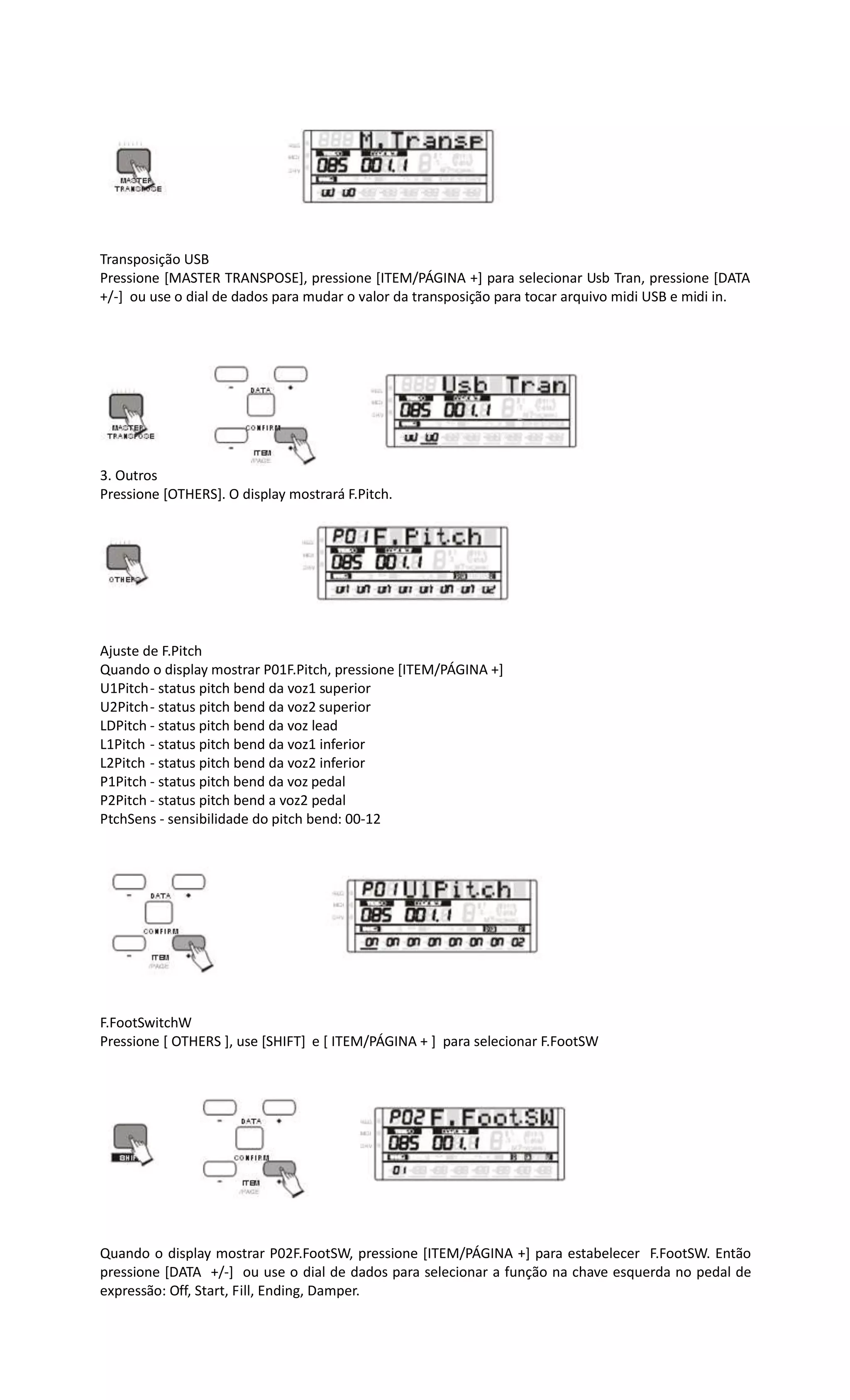 Transposição USB
Pressione [MASTER TRANSPOSE], pressione [ITEM/PÁGINA +] para selecionar Usb Tran, pressione [DATA
+/-] ou use o dial de dados para mudar o valor da transposição para tocar arquivo midi USB e midi in.
3. Outros
Pressione [OTHERS]. O display mostrará F.Pitch.
Ajuste de F.Pitch
Quando o display mostrar P01F.Pitch, pressione [ITEM/PÁGINA +]
U1Pitch- status pitch bend da voz1 superior
U2Pitch- status pitch bend da voz2 superior
LDPitch - status pitch bend da voz lead
L1Pitch - status pitch bend da voz1 inferior
L2Pitch - status pitch bend da voz2 inferior
P1Pitch - status pitch bend da voz pedal
P2Pitch - status pitch bend a voz2 pedal
PtchSens - sensibilidade do pitch bend: 00-12
F.FootSwitchW
Pressione [ OTHERS ], use [SHIFT] e [ ITEM/PÁGINA + ] para selecionar F.FootSW
Quando o display mostrar P02F.FootSW, pressione [ITEM/PÁGINA +] para estabelecer F.FootSW. Então
pressione [DATA +/-] ou use o dial de dados para selecionar a função na chave esquerda no pedal de
expressão: Off, Start, Fill, Ending, Damper.
 