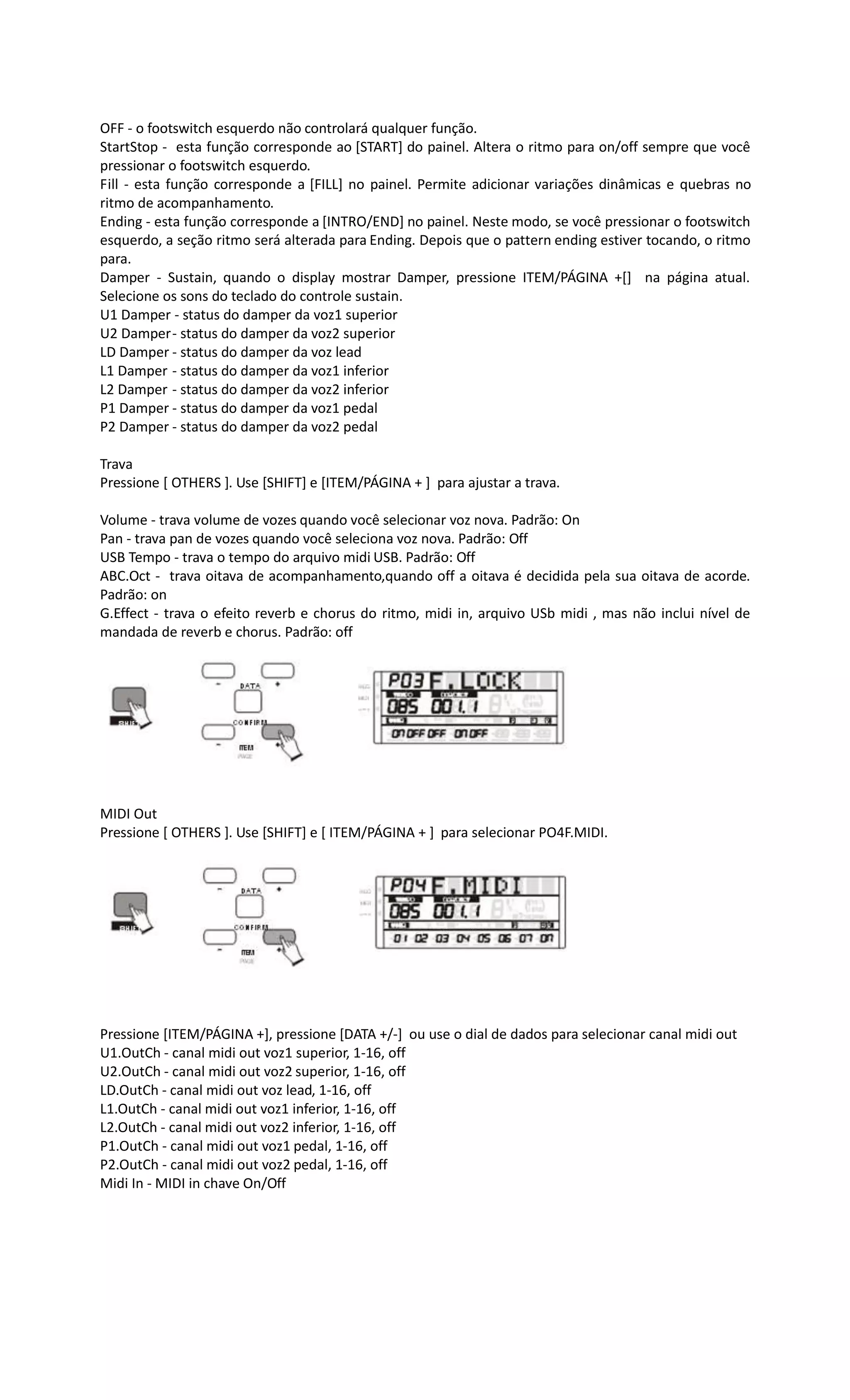 OFF - o footswitch esquerdo não controlará qualquer função.
StartStop - esta função corresponde ao [START] do painel. Altera o ritmo para on/off sempre que você
pressionar o footswitch esquerdo.
Fill - esta função corresponde a [FILL] no painel. Permite adicionar variações dinâmicas e quebras no
ritmo de acompanhamento.
Ending - esta função corresponde a [INTRO/END] no painel. Neste modo, se você pressionar o footswitch
esquerdo, a seção ritmo será alterada para Ending. Depois que o pattern ending estiver tocando, o ritmo
para.
Damper - Sustain, quando o display mostrar Damper, pressione ITEM/PÁGINA +[] na página atual.
Selecione os sons do teclado do controle sustain.
U1 Damper - status do damper da voz1 superior
U2 Damper- status do damper da voz2 superior
LD Damper - status do damper da voz lead
L1 Damper - status do damper da voz1 inferior
L2 Damper - status do damper da voz2 inferior
P1 Damper - status do damper da voz1 pedal
P2 Damper - status do damper da voz2 pedal
Trava
Pressione [ OTHERS ]. Use [SHIFT] e [ITEM/PÁGINA + ] para ajustar a trava.
Volume - trava volume de vozes quando você selecionar voz nova. Padrão: On
Pan - trava pan de vozes quando você seleciona voz nova. Padrão: Off
USB Tempo - trava o tempo do arquivo midi USB. Padrão: Off
ABC.Oct - trava oitava de acompanhamento,quando off a oitava é decidida pela sua oitava de acorde.
Padrão: on
G.Effect - trava o efeito reverb e chorus do ritmo, midi in, arquivo USb midi , mas não inclui nível de
mandada de reverb e chorus. Padrão: off
MIDI Out
Pressione [ OTHERS ]. Use [SHIFT] e [ ITEM/PÁGINA + ] para selecionar PO4F.MIDI.
Pressione [ITEM/PÁGINA +], pressione [DATA +/-] ou use o dial de dados para selecionar canal midi out
U1.OutCh - canal midi out voz1 superior, 1-16, off
U2.OutCh - canal midi out voz2 superior, 1-16, off
LD.OutCh - canal midi out voz lead, 1-16, off
L1.OutCh - canal midi out voz1 inferior, 1-16, off
L2.OutCh - canal midi out voz2 inferior, 1-16, off
P1.OutCh - canal midi out voz1 pedal, 1-16, off
P2.OutCh - canal midi out voz2 pedal, 1-16, off
Midi In - MIDI in chave On/Off
 