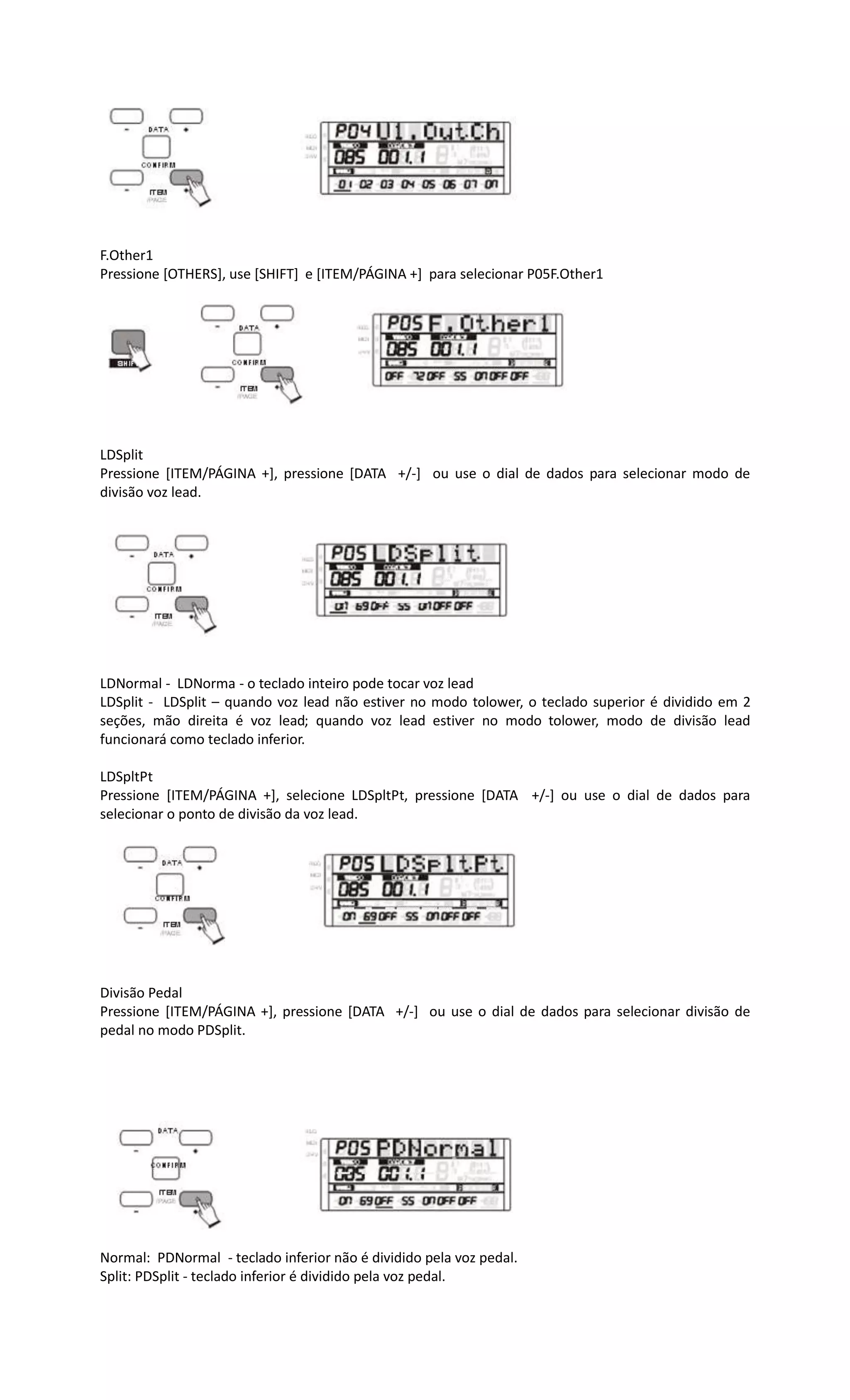 F.Other1
Pressione [OTHERS], use [SHIFT] e [ITEM/PÁGINA +] para selecionar P05F.Other1
LDSplit
Pressione [ITEM/PÁGINA +], pressione [DATA +/-] ou use o dial de dados para selecionar modo de
divisão voz lead.
LDNormal - LDNorma - o teclado inteiro pode tocar voz lead
LDSplit - LDSplit – quando voz lead não estiver no modo tolower, o teclado superior é dividido em 2
seções, mão direita é voz lead; quando voz lead estiver no modo tolower, modo de divisão lead
funcionará como teclado inferior.
LDSpltPt
Pressione [ITEM/PÁGINA +], selecione LDSpltPt, pressione [DATA +/-] ou use o dial de dados para
selecionar o ponto de divisão da voz lead.
Divisão Pedal
Pressione [ITEM/PÁGINA +], pressione [DATA +/-] ou use o dial de dados para selecionar divisão de
pedal no modo PDSplit.
Normal: PDNormal - teclado inferior não é dividido pela voz pedal.
Split: PDSplit - teclado inferior é dividido pela voz pedal.
 