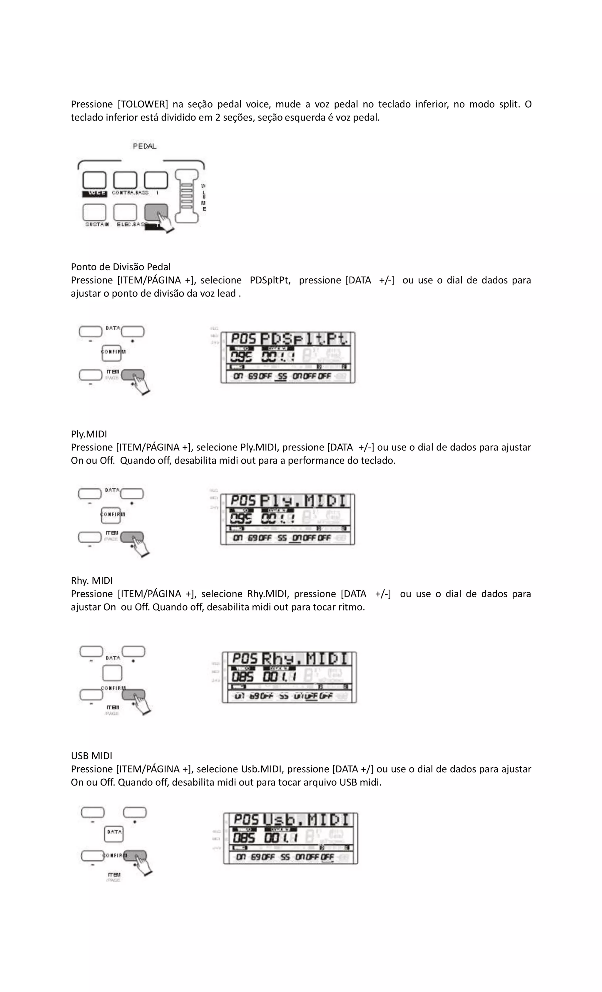 Pressione [TOLOWER] na seção pedal voice, mude a voz pedal no teclado inferior, no modo split. O
teclado inferior está dividido em 2 seções, seção esquerda é voz pedal.
Ponto de Divisão Pedal
Pressione [ITEM/PÁGINA +], selecione PDSpltPt, pressione [DATA +/-] ou use o dial de dados para
ajustar o ponto de divisão da voz lead .
Ply.MIDI
Pressione [ITEM/PÁGINA +], selecione Ply.MIDI, pressione [DATA +/-] ou use o dial de dados para ajustar
On ou Off. Quando off, desabilita midi out para a performance do teclado.
Rhy. MIDI
Pressione [ITEM/PÁGINA +], selecione Rhy.MIDI, pressione [DATA +/-] ou use o dial de dados para
ajustar On ou Off. Quando off, desabilita midi out para tocar ritmo.
USB MIDI
Pressione [ITEM/PÁGINA +], selecione Usb.MIDI, pressione [DATA +/] ou use o dial de dados para ajustar
On ou Off. Quando off, desabilita midi out para tocar arquivo USB midi.
 