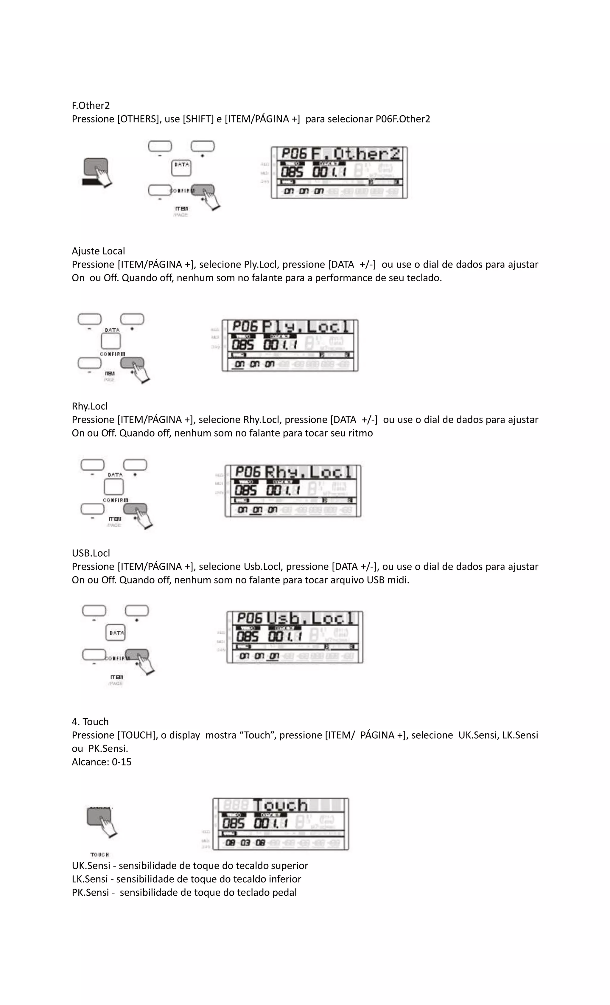 F.Other2
Pressione [OTHERS], use [SHIFT] e [ITEM/PÁGINA +] para selecionar P06F.Other2
Ajuste Local
Pressione [ITEM/PÁGINA +], selecione Ply.Locl, pressione [DATA +/-] ou use o dial de dados para ajustar
On ou Off. Quando off, nenhum som no falante para a performance de seu teclado.
Rhy.Locl
Pressione [ITEM/PÁGINA +], selecione Rhy.Locl, pressione [DATA +/-] ou use o dial de dados para ajustar
On ou Off. Quando off, nenhum som no falante para tocar seu ritmo
USB.Locl
Pressione [ITEM/PÁGINA +], selecione Usb.Locl, pressione [DATA +/-], ou use o dial de dados para ajustar
On ou Off. Quando off, nenhum som no falante para tocar arquivo USB midi.
4. Touch
Pressione [TOUCH], o display mostra “Touch”, pressione [ITEM/ PÁGINA +], selecione UK.Sensi, LK.Sensi
ou PK.Sensi.
Alcance: 0-15
UK.Sensi - sensibilidade de toque do tecaldo superior
LK.Sensi - sensibilidade de toque do tecaldo inferior
PK.Sensi - sensibilidade de toque do teclado pedal
 