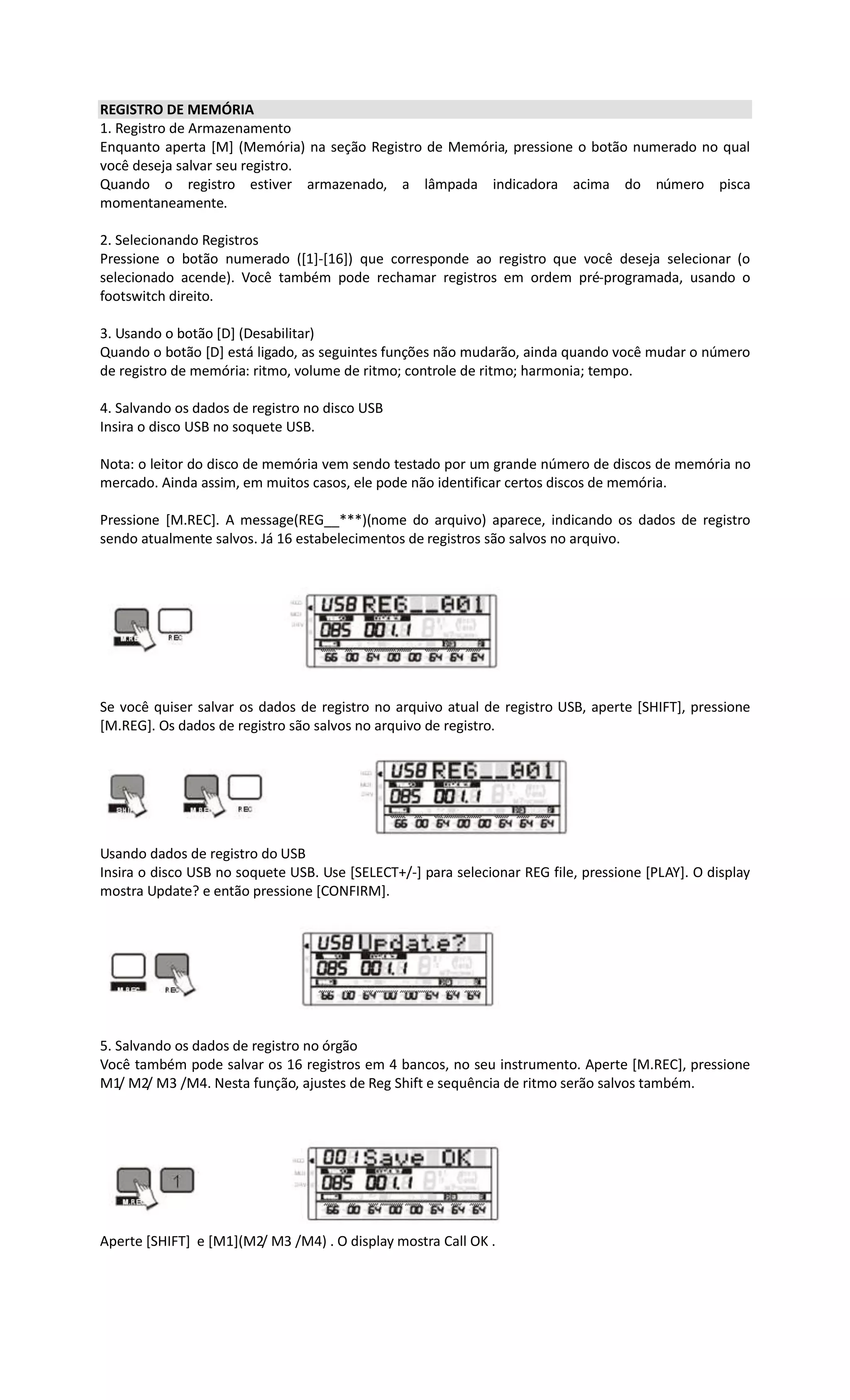 REGISTRO DE MEMÓRIA
1. Registro de Armazenamento
Enquanto aperta [M] (Memória) na seção Registro de Memória, pressione o botão numerado no qual
você deseja salvar seu registro.
Quando o registro estiver armazenado, a lâmpada indicadora acima do número pisca
momentaneamente.
2. Selecionando Registros
Pressione o botão numerado ([1]-[16]) que corresponde ao registro que você deseja selecionar (o
selecionado acende). Você também pode rechamar registros em ordem pré-programada, usando o
footswitch direito.
3. Usando o botão [D] (Desabilitar)
Quando o botão [D] está ligado, as seguintes funções não mudarão, ainda quando você mudar o número
de registro de memória: ritmo, volume de ritmo; controle de ritmo; harmonia; tempo.
4. Salvando os dados de registro no disco USB
Insira o disco USB no soquete USB.
Nota: o leitor do disco de memória vem sendo testado por um grande número de discos de memória no
mercado. Ainda assim, em muitos casos, ele pode não identificar certos discos de memória.
Pressione [M.REC]. A message(REG__***)(nome do arquivo) aparece, indicando os dados de registro
sendo atualmente salvos. Já 16 estabelecimentos de registros são salvos no arquivo.
Se você quiser salvar os dados de registro no arquivo atual de registro USB, aperte [SHIFT], pressione
[M.REG]. Os dados de registro são salvos no arquivo de registro.
Usando dados de registro do USB
Insira o disco USB no soquete USB. Use [SELECT+/-] para selecionar REG file, pressione [PLAY]. O display
mostra Update? e então pressione [CONFIRM].
5. Salvando os dados de registro no órgão
Você também pode salvar os 16 registros em 4 bancos, no seu instrumento. Aperte [M.REC], pressione
M1/ M2/ M3 /M4. Nesta função, ajustes de Reg Shift e sequência de ritmo serão salvos também.
Aperte [SHIFT] e [M1](M2/ M3 /M4) . O display mostra Call OK .
 