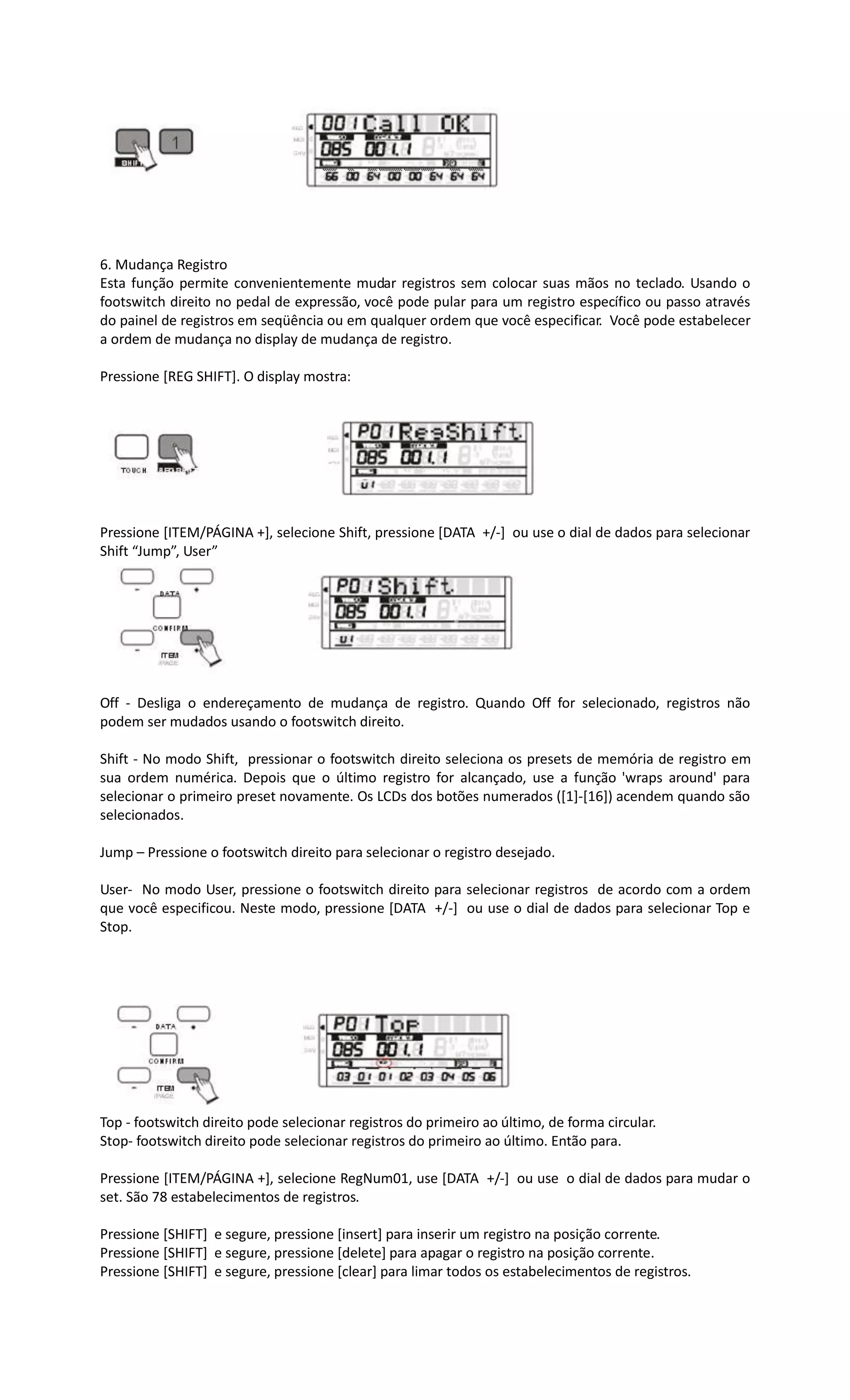 6. Mudança Registro
Esta função permite convenientemente mudar registros sem colocar suas mãos no teclado. Usando o
footswitch direito no pedal de expressão, você pode pular para um registro específico ou passo através
do painel de registros em seqüência ou em qualquer ordem que você especificar. Você pode estabelecer
a ordem de mudança no display de mudança de registro.
Pressione [REG SHIFT]. O display mostra:
Pressione [ITEM/PÁGINA +], selecione Shift, pressione [DATA +/-] ou use o dial de dados para selecionar
Shift “Jump”, User”
Off - Desliga o endereçamento de mudança de registro. Quando Off for selecionado, registros não
podem ser mudados usando o footswitch direito.
Shift - No modo Shift, pressionar o footswitch direito seleciona os presets de memória de registro em
sua ordem numérica. Depois que o último registro for alcançado, use a função 'wraps around' para
selecionar o primeiro preset novamente. Os LCDs dos botões numerados ([1]-[16]) acendem quando são
selecionados.
Jump – Pressione o footswitch direito para selecionar o registro desejado.
User- No modo User, pressione o footswitch direito para selecionar registros de acordo com a ordem
que você especificou. Neste modo, pressione [DATA +/-] ou use o dial de dados para selecionar Top e
Stop.
Top - footswitch direito pode selecionar registros do primeiro ao último, de forma circular.
Stop- footswitch direito pode selecionar registros do primeiro ao último. Então para.
Pressione [ITEM/PÁGINA +], selecione RegNum01, use [DATA +/-] ou use o dial de dados para mudar o
set. São 78 estabelecimentos de registros.
Pressione [SHIFT] e segure, pressione [insert] para inserir um registro na posição corrente.
Pressione [SHIFT] e segure, pressione [delete] para apagar o registro na posição corrente.
Pressione [SHIFT] e segure, pressione [clear] para limar todos os estabelecimentos de registros.
 