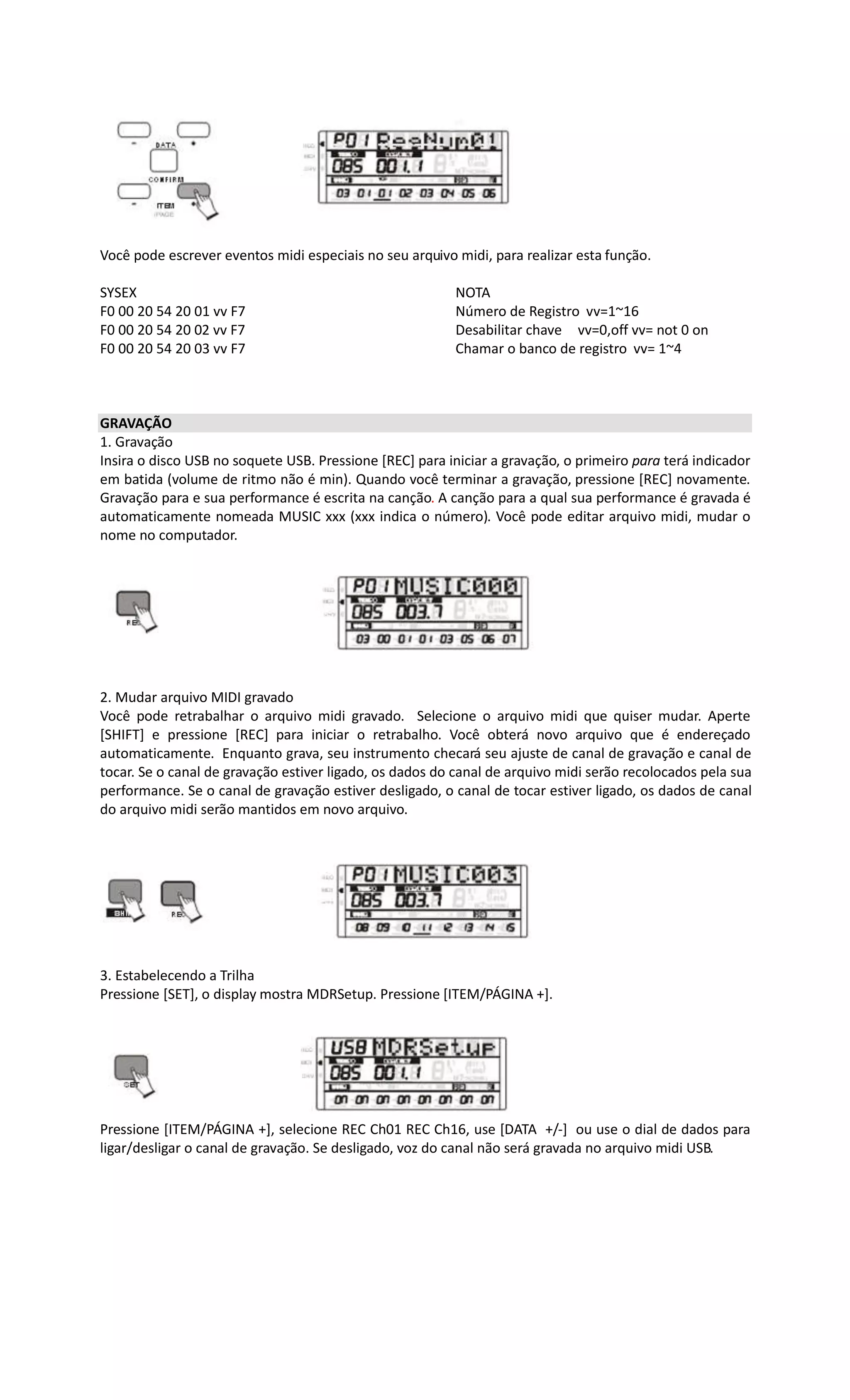 Você pode escrever eventos midi especiais no seu arquivo midi, para realizar esta função.
SYSEX NOTA
F0 00 20 54 20 01 vv F7 Número de Registro vv=1~16
F0 00 20 54 20 02 vv F7 Desabilitar chave vv=0,off vv= not 0 on
F0 00 20 54 20 03 vv F7 Chamar o banco de registro vv= 1~4
GRAVAÇÃO
1. Gravação
Insira o disco USB no soquete USB. Pressione [REC] para iniciar a gravação, o primeiro para terá indicador
em batida (volume de ritmo não é min). Quando você terminar a gravação, pressione [REC] novamente.
Gravação para e sua performance é escrita na canção. A canção para a qual sua performance é gravada é
automaticamente nomeada MUSIC xxx (xxx indica o número). Você pode editar arquivo midi, mudar o
nome no computador.
2. Mudar arquivo MIDI gravado
Você pode retrabalhar o arquivo midi gravado. Selecione o arquivo midi que quiser mudar. Aperte
[SHIFT] e pressione [REC] para iniciar o retrabalho. Você obterá novo arquivo que é endereçado
automaticamente. Enquanto grava, seu instrumento checará seu ajuste de canal de gravação e canal de
tocar. Se o canal de gravação estiver ligado, os dados do canal de arquivo midi serão recolocados pela sua
performance. Se o canal de gravação estiver desligado, o canal de tocar estiver ligado, os dados de canal
do arquivo midi serão mantidos em novo arquivo.
3. Estabelecendo a Trilha
Pressione [SET], o display mostra MDRSetup. Pressione [ITEM/PÁGINA +].
Pressione [ITEM/PÁGINA +], selecione REC Ch01 REC Ch16, use [DATA +/-] ou use o dial de dados para
ligar/desligar o canal de gravação. Se desligado, voz do canal não será gravada no arquivo midi USB.
 