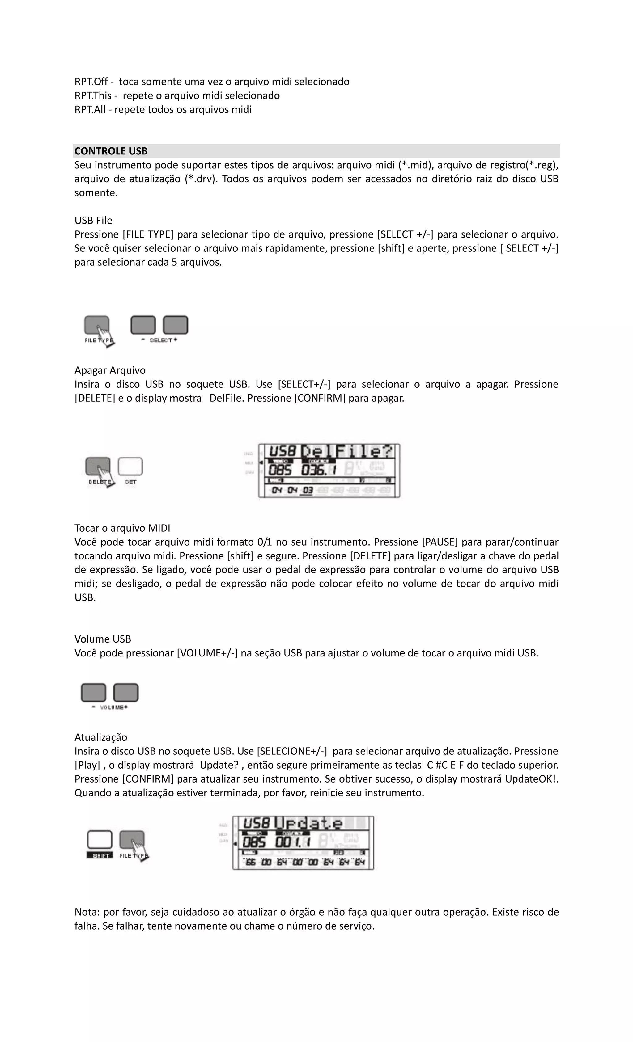 RPT.Off - toca somente uma vez o arquivo midi selecionado
RPT.This - repete o arquivo midi selecionado
RPT.All - repete todos os arquivos midi
CONTROLE USB
Seu instrumento pode suportar estes tipos de arquivos: arquivo midi (*.mid), arquivo de registro(*.reg),
arquivo de atualização (*.drv). Todos os arquivos podem ser acessados no diretório raiz do disco USB
somente.
USB File
Pressione [FILE TYPE] para selecionar tipo de arquivo, pressione [SELECT +/-] para selecionar o arquivo.
Se você quiser selecionar o arquivo mais rapidamente, pressione [shift] e aperte, pressione [ SELECT +/-]
para selecionar cada 5 arquivos.
Apagar Arquivo
Insira o disco USB no soquete USB. Use [SELECT+/-] para selecionar o arquivo a apagar. Pressione
[DELETE] e o display mostra DelFile. Pressione [CONFIRM] para apagar.
Tocar o arquivo MIDI
Você pode tocar arquivo midi formato 0/1 no seu instrumento. Pressione [PAUSE] para parar/continuar
tocando arquivo midi. Pressione [shift] e segure. Pressione [DELETE] para ligar/desligar a chave do pedal
de expressão. Se ligado, você pode usar o pedal de expressão para controlar o volume do arquivo USB
midi; se desligado, o pedal de expressão não pode colocar efeito no volume de tocar do arquivo midi
USB.
Volume USB
Você pode pressionar [VOLUME+/-] na seção USB para ajustar o volume de tocar o arquivo midi USB.
Atualização
Insira o disco USB no soquete USB. Use [SELECIONE+/-] para selecionar arquivo de atualização. Pressione
[Play] , o display mostrará Update? , então segure primeiramente as teclas C #C E F do teclado superior.
Pressione [CONFIRM] para atualizar seu instrumento. Se obtiver sucesso, o display mostrará UpdateOK!.
Quando a atualização estiver terminada, por favor, reinicie seu instrumento.
Nota: por favor, seja cuidadoso ao atualizar o órgão e não faça qualquer outra operação. Existe risco de
falha. Se falhar, tente novamente ou chame o número de serviço.
 