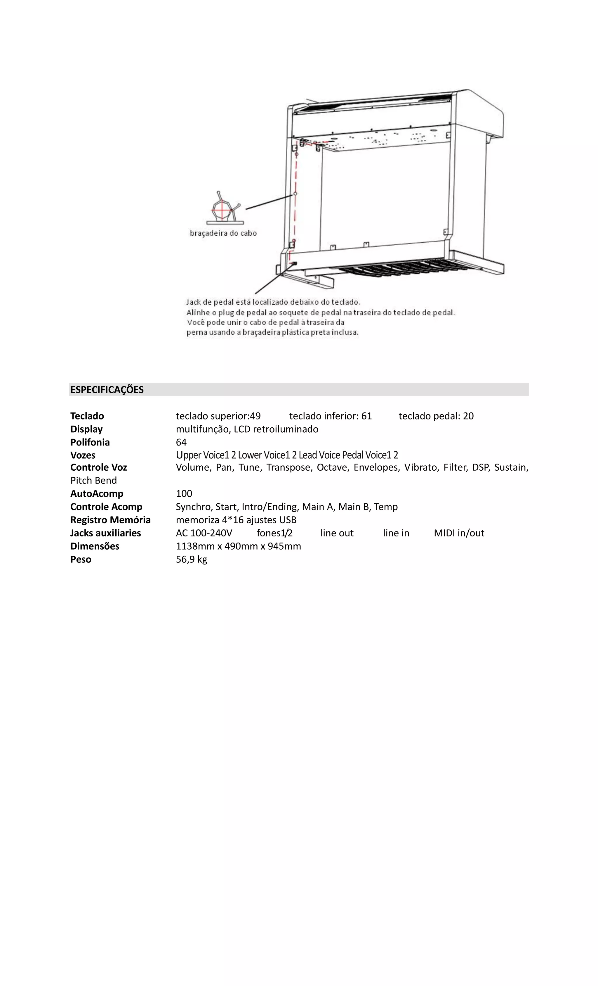 ESPECIFICAÇÕES
Teclado teclado superior:49 teclado inferior: 61 teclado pedal: 20
Display multifunção, LCD retroiluminado
Polifonia 64
Vozes UpperVoice12LowerVoice12LeadVoicePedalVoice12
Controle Voz Volume, Pan, Tune, Transpose, Octave, Envelopes, Vibrato, Filter, DSP, Sustain,
Pitch Bend
AutoAcomp 100
Controle Acomp Synchro, Start, Intro/Ending, Main A, Main B, Temp
Registro Memória memoriza 4*16 ajustes USB
Jacks auxiliaries AC 100-240V fones1/2 line out line in MIDI in/out
Dimensões 1138mm x 490mm x 945mm
Peso 56,9 kg
 