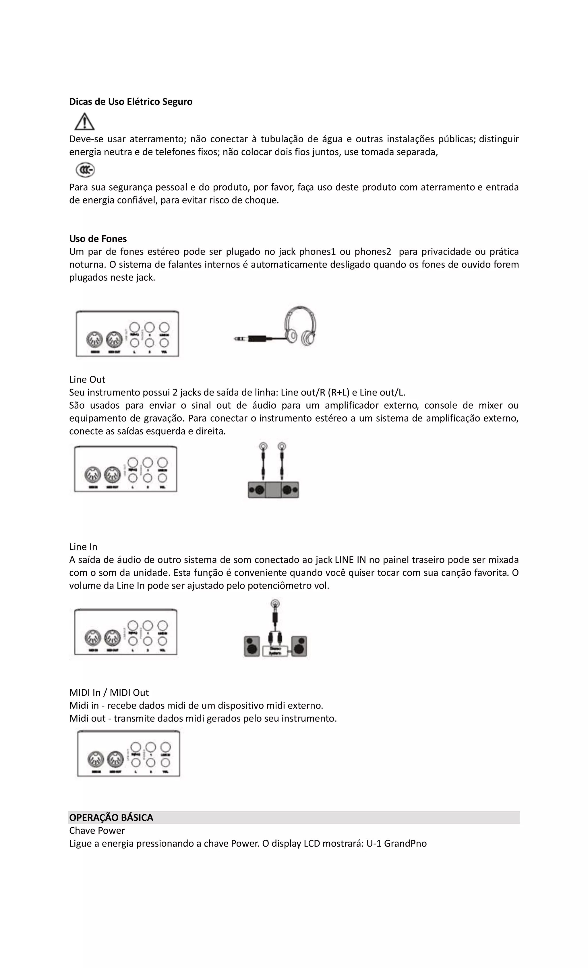 Dicas de Uso Elétrico Seguro
Deve-se usar aterramento; não conectar à tubulação de água e outras instalações públicas; distinguir
energia neutra e de telefones fixos; não colocar dois fios juntos, use tomada separada,
Para sua segurança pessoal e do produto, por favor, faça uso deste produto com aterramento e entrada
de energia confiável, para evitar risco de choque.
Uso de Fones
Um par de fones estéreo pode ser plugado no jack phones1 ou phones2 para privacidade ou prática
noturna. O sistema de falantes internos é automaticamente desligado quando os fones de ouvido forem
plugados neste jack.
Line Out
Seu instrumento possui 2 jacks de saída de linha: Line out/R (R+L) e Line out/L.
São usados para enviar o sinal out de áudio para um amplificador externo, console de mixer ou
equipamento de gravação. Para conectar o instrumento estéreo a um sistema de amplificação externo,
conecte as saídas esquerda e direita.
Line In
A saída de áudio de outro sistema de som conectado ao jack LINE IN no painel traseiro pode ser mixada
com o som da unidade. Esta função é conveniente quando você quiser tocar com sua canção favorita. O
volume da Line In pode ser ajustado pelo potenciômetro vol.
MIDI In / MIDI Out
Midi in - recebe dados midi de um dispositivo midi externo.
Midi out - transmite dados midi gerados pelo seu instrumento.
OPERAÇÃO BÁSICA
Chave Power
Ligue a energia pressionando a chave Power. O display LCD mostrará: U-1 GrandPno
 