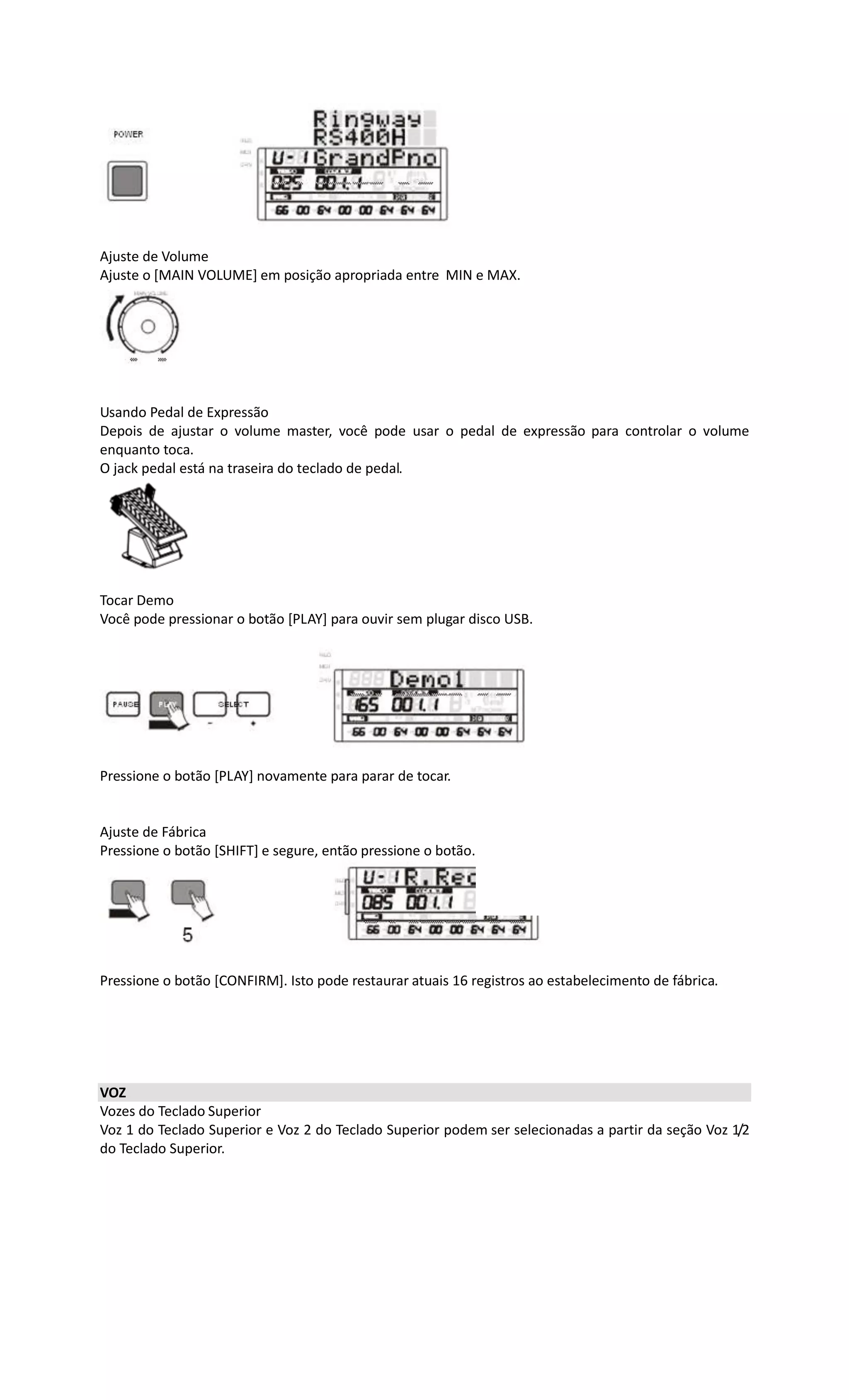 Ajuste de Volume
Ajuste o [MAIN VOLUME] em posição apropriada entre MIN e MAX.
Usando Pedal de Expressão
Depois de ajustar o volume master, você pode usar o pedal de expressão para controlar o volume
enquanto toca.
O jack pedal está na traseira do teclado de pedal.
Tocar Demo
Você pode pressionar o botão [PLAY] para ouvir sem plugar disco USB.
Pressione o botão [PLAY] novamente para parar de tocar.
Ajuste de Fábrica
Pressione o botão [SHIFT] e segure, então pressione o botão.[5].
Pressione o botão [CONFIRM]. Isto pode restaurar atuais 16 registros ao estabelecimento de fábrica.
VOZ
Vozes do Teclado Superior
Voz 1 do Teclado Superior e Voz 2 do Teclado Superior podem ser selecionadas a partir da seção Voz 1/2
do Teclado Superior.
 