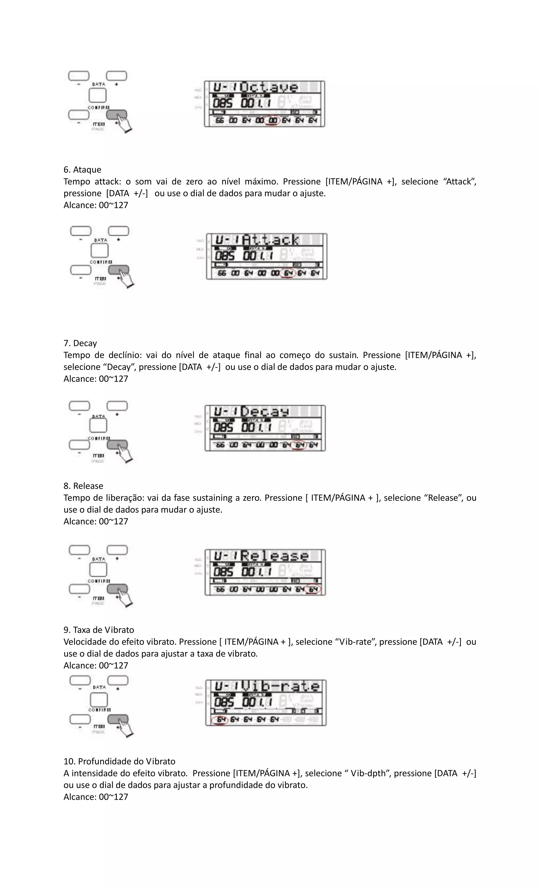 6. Ataque
Tempo attack: o som vai de zero ao nível máximo. Pressione [ITEM/PÁGINA +], selecione “Attack”,
pressione [DATA +/-] ou use o dial de dados para mudar o ajuste.
Alcance: 00~127
7. Decay
Tempo de declínio: vai do nível de ataque final ao começo do sustain. Pressione [ITEM/PÁGINA +],
selecione “Decay”, pressione [DATA +/-] ou use o dial de dados para mudar o ajuste.
Alcance: 00~127
8. Release
Tempo de liberação: vai da fase sustaining a zero. Pressione [ ITEM/PÁGINA + ], selecione “Release”, ou
use o dial de dados para mudar o ajuste.
Alcance: 00~127
9. Taxa de Vibrato
Velocidade do efeito vibrato. Pressione [ ITEM/PÁGINA + ], selecione “Vib-rate”, pressione [DATA +/-] ou
use o dial de dados para ajustar a taxa de vibrato.
Alcance: 00~127
10. Profundidade do Vibrato
A intensidade do efeito vibrato. Pressione [ITEM/PÁGINA +], selecione “ Vib-dpth”, pressione [DATA +/-]
ou use o dial de dados para ajustar a profundidade do vibrato.
Alcance: 00~127
 
