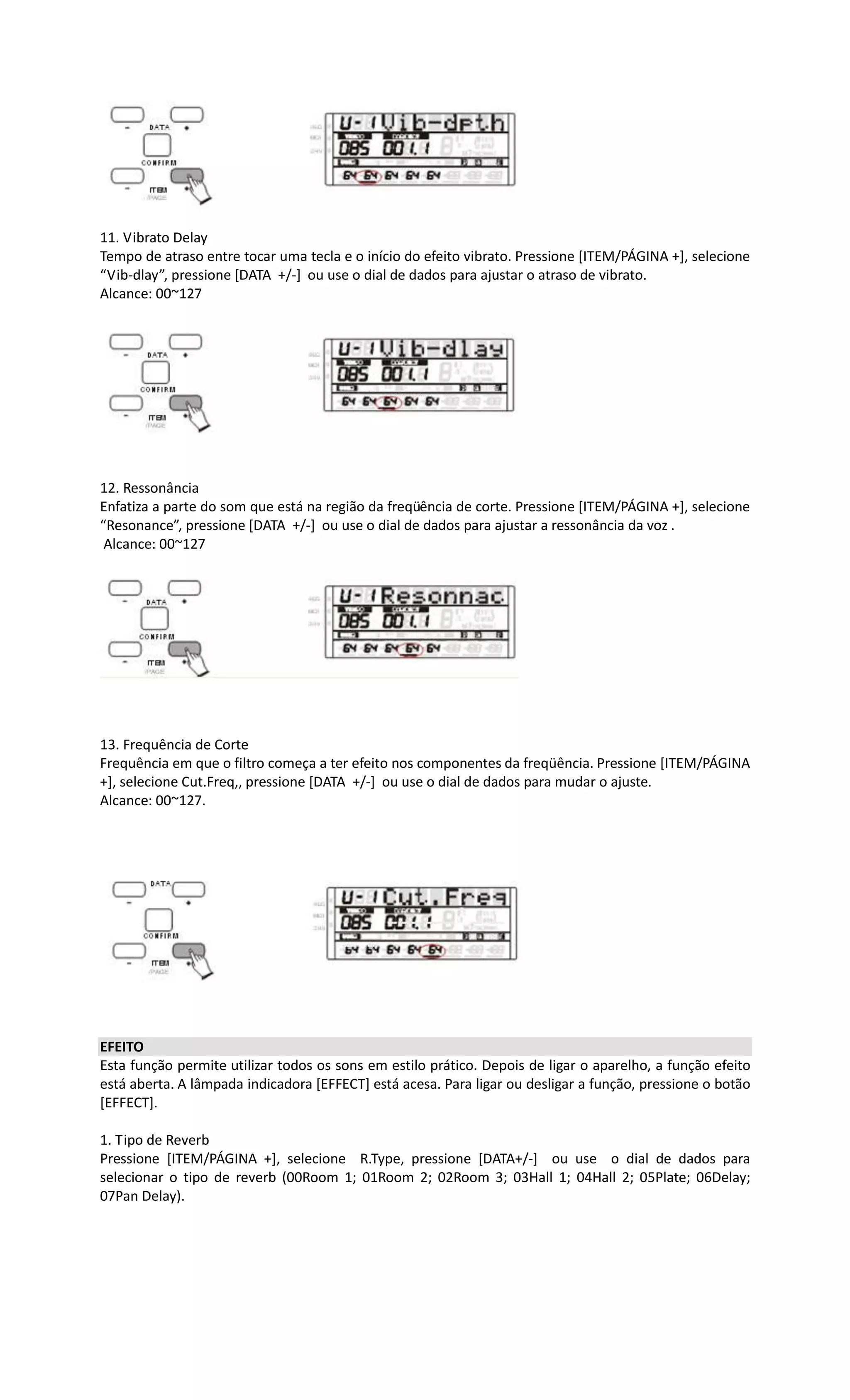 11. Vibrato Delay
Tempo de atraso entre tocar uma tecla e o início do efeito vibrato. Pressione [ITEM/PÁGINA +], selecione
“Vib-dlay”, pressione [DATA +/-] ou use o dial de dados para ajustar o atraso de vibrato.
Alcance: 00~127
12. Ressonância
Enfatiza a parte do som que está na região da freqüência de corte. Pressione [ITEM/PÁGINA +], selecione
“Resonance”, pressione [DATA +/-] ou use o dial de dados para ajustar a ressonância da voz .
Alcance: 00~127
13. Frequência de Corte
Frequência em que o filtro começa a ter efeito nos componentes da freqüência. Pressione [ITEM/PÁGINA
+], selecione Cut.Freq,, pressione [DATA +/-] ou use o dial de dados para mudar o ajuste.
Alcance: 00~127.
EFEITO
Esta função permite utilizar todos os sons em estilo prático. Depois de ligar o aparelho, a função efeito
está aberta. A lâmpada indicadora [EFFECT] está acesa. Para ligar ou desligar a função, pressione o botão
[EFFECT].
1. Tipo de Reverb
Pressione [ITEM/PÁGINA +], selecione R.Type, pressione [DATA+/-] ou use o dial de dados para
selecionar o tipo de reverb (00Room 1; 01Room 2; 02Room 3; 03Hall 1; 04Hall 2; 05Plate; 06Delay;
07Pan Delay).
 