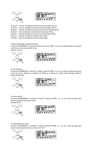 R.U1Levl ─ nível de mandada de reverb da Voz1 do teclado superior.
R.U2Levl ─ nível de mandada de reverb da Voz2 do teclado superior.
R.LDLevl ─ nível de mandada de reverb da VozLead do teclado superior.
R.L1Levl ─ nível mandada de reverb da Voz1 do teclado inferior.
R.L2Levl ─ nível de mandada de reverb da Voz2 do teclado inferior.
R.P1Levl ─ nível de mandada de reverb da Voz1 Pedal.
R.P2Levl ─ nível de mandada de reverb da Voz2 Pedal.
7. Nível da Mandada de Reverb do Ritmo
Pressione [ITEM/PÁGINA +], selecione R.R1Levl, pressione [DATA +/-] ou use o dial de dados to aumentar
ou diminuir o nível de reverb do ritmo.
Alcance: -50~50
8. Tipo de Chorus
Pressione [ITEM/PÁGINA +], selecione “C.Type”, pressione [DATA +/-] ou use o dial de dados para ajustar
o tipo de chorus: 00Chorus 1, 01Chorus 2, 02Chorus 3, 03Chorus 4, 04Chr Feed, 05Flanger, 06Short
Delay, 07Feed Delay
9. Chorus PreLPF
Pressione [ITEM/PÁGINA +], selecione “C.PreLPF”, pressione [DATA +/-] ou use o dial de dados para
ajustar o pré filtro low pass de chorus.
Alcance: 00~07
10. Nível Máster de Chorus
Pressione [ITEM/PÁGINA +], selecione C.MLevel, pressione [DATA +/-] ou use o dial de dados para
ajustar o nível máster de chorus. Alcance: 00 ~127
 