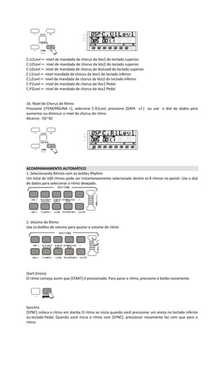 C.U1Levl ─ nível de mandada de chorus da Voz1 do teclado superior.
C.U2Levl ─ nível de mandada de chorus da Voz2 do teclado superior.
C.LDLevl ─ nível de mandada de chorus da VozLead do teclado superior.
C.L1Levl ─ nível mandada de chorus da Voz1 do teclado inferior.
C.L2Levl ─ nível de mandada de chorus da Voz2 do teclado inferior.
C.P1Levl ─ nível de mandada de chorus da Voz1 Pedal.
C.P2Levl ─ nível de mandada de chorus da Voz2 Pedal
16. Nível de Chorus do Ritmo
Pressione [ITEM/PÁGINA +], selecione C.R1Levl, pressione [DATA +/-] ou use o dial de dados para
aumentar ou diminuir o nível de chorus do ritmo.
Alcance: -50~50
ACOMPANHAMENTO AUTOMÁTICO
1. Selecionando Ritmos com os botões Rhythm
Um total de 100 ritmos pode ser instantaneamente selecionado dentre os 8 ritmos no painel. Use o dial
de dados para selecionar o ritmo desejado.
2. Volume do Ritmo
Use os botões de volume para ajustar o volume do ritmo
Start (Início)
O ritmo começa assim que [START] é pressionado. Para parar o ritmo, pressione o botão novamente.
Synchro
[SYNC] coloca o ritmo em stanby O ritmo se inicia quando você pressionar um anota no teclado inferior
ou teclado Pedal. Quando você inicia o ritmo com [SYNC], pressionar novamente faz com que pare o
ritmo.
 