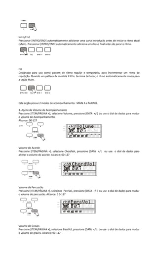 Intro/End
Pressionar [INTRO/END] automaticamente adicionar uma curta introdução antes de iniciar o ritmo atual
(Main). Pressionar [INTRO/END] automaticamente adiciona uma frase final antes de parar o ritmo.
Fill
Designado para uso como pattern de ritmo regular e temporário, para incrementar um ritmo de
repetição. Quando um pattern de medida Fill In termina de tocar, o ritmo automaticamente muda para
a seção Main.
Este órgão possui 2 modos de acompanhamento: MAIN A e MAIN B.
3. Ajuste de Volume de Acompanhamento
Pressione [ITEM/PÁGINA +], selecione Volume, pressione [DATA +/-] ou use o dial de dados para mudar
o volume de Acompanhamento.
Alcance: 00-127
Volume do Acorde
Pressione [ITEM/PÁGINA +], selecione ChordVol, pressione [DATA +/-] ou use o dial de dados para
alterar o volume do acorde. Alcance: 00-127
Volume de Percussão
Pressione [ITEM/PÁGINA +], selecione PercVol, pressione [DATA +/-] ou use o dial de dados para mudar
o volume de percussão. Alcance: 0 0-127
Volume de Graves
Pressione [ITEM/PÁGINA +], selecione BassVol, pressione [DATA +/-] ou use o dial de dados para mudar
o volume de graves. Alcance: 00-127
 