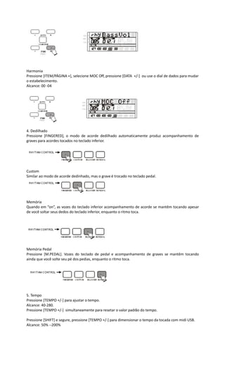 Harmonia
Pressione [ITEM/PÁGINA +], selecione MOC Off, pressione [DATA +/-] ou use o dial de dados para mudar
o estabelecimento.
Alcance: 00 -04
4. Dedilhado
Pressione [FINGERED], o modo de acorde dedilhado automaticamente produz acompanhamento de
graves para acordes tocados no teclado inferior.
Custom
Similar ao modo de acorde dedinhado, mas o grave é trocado no teclado pedal.
Memória
Quando em “on”, as vozes do teclado inferior acompanhamento de acorde se mantêm tocando apesar
de você soltar seus dedos do teclado inferior, enquanto o ritmo toca.
Memória Pedal
Pressione [M.PEDAL]. Vozes do teclado de pedal e acompanhamento de graves se mantêm tocando
ainda que você solte seu pé dos pedias, enquanto o ritmo toca.
5. Tempo
Pressione [TEMPO +/-] para ajustar o tempo.
Alcance: 40-280.
Pressione [TEMPO +/-] simultaneamente para resetar o valor padrão do tempo.
Pressione [SHIFT] e segure, pressione [TEMPO +/-] para dimensionar o tempo da tocada com midi USB.
Alcance: 50% --200%
 