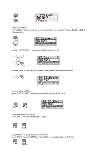 6. Sequência de Ritmo
Esta função permite crier sequência de ritmo que combine com seu estilo. Pressione [SEQ 1] ou [SEQ 2] e
o display mostra:
Pressione [ITEM/PÁGINA +] para selecionar Sequence number 1/2.
Pressione [DATA +/-] ou use o dial de dados para estabelecer o número da sequência.
Inserindo Número de Ritmo
Aperte [SHIFT] e [ INSERT] para selecionar a posição que você deseja inserir.
Apagando Número de Sequência
Aperte [SHIFT], pressione [DELETE] para apagar.
Apagando todos os ajustes de seqüência de ritmos
Aperte [SHIFT], pressione [CLEAR] para apagar todos os ajustes de seqüência de ritmos.
 