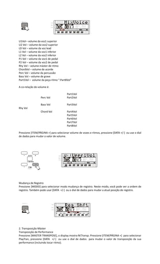 U1Vol– volume da voz1 superior
U2 Vol – volume da voz2 superior
LD Vol – volume da voz lead
L1 Vol – volume da voz1 inferior
L2 Vol – volume da voz2 inferior
P1 Vol – volume da voz1 de pedal
P2 Vol – volume da voz2 de pedal
Rhy Vol – volume máster de ritmo
ChordVol – volume de acorde
Perc Vol – volume da percussão
Bass Vol – volume de grave
Part1Vol – volume da peça ritmo “:Part8Vol”
A co-relação do volume é:
Part1Vol
Perc Vol Part2Vol
Bass Vol Part3Vol
Rhy Vol
Chord Vol Part4Vol
Part5Vol
Part6Vol
Part7Vol
Part8Vol
Pressione [ITEM/PÁGINA +] para selecionar volume de vozes e ritmos, pressione [DATA +/-] ou use o dial
de dados para mudar o valor de volume.
Mudança de Registro
Pressione [MODO] para selecionar modo mudança de registro. Neste modo, você pode ver a ordem de
registro. Também pode usar [DATA +/-] ou o dial de dados para mudar a atual posição de registro.
2. Transposição Máster
Transposição de Performance
Pressione [MASTER TRANSPOSE], o display mostra M.Transp. Pressione [ITEM/PÁGINA +] para selecionar
PlayTran, pressione [DATA +/-] ou use o dial de dados para mudar o valor de transposição da sua
performance (incluindo tocar ritmo).
 