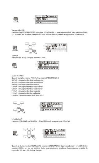 Transposição USB
Pressione [MASTER TRANSPOSE], pressione [ITEM/PÁGINA +] para selecionar Usb Tran, pressione [DATA
+/-] ou use o dial de dados para mudar o valor da transposição para tocar arquivo midi USB e midi in.
3. Outros
Pressione [OTHERS]. O display mostrará F.Pitch.
Ajuste de F.Pitch
Quando o display mostrar P01F.Pitch, pressione [ITEM/PÁGINA +]
U1Pitch- status pitch bend da voz1 superior
U2Pitch- status pitch bend da voz2 superior
LDPitch - status pitch bend da voz lead
L1Pitch - status pitch bend da voz1 inferior
L2Pitch - status pitch bend da voz2 inferior
P1Pitch - status pitch bend da voz pedal
P2Pitch - status pitch bend a voz2 pedal
PtchSens - sensibilidade do pitch bend: 00-12
F.FootSwitchW
Pressione [ OTHERS ], use [SHIFT] e [ ITEM/PÁGINA + ] para selecionar F.FootSW
Quando o display mostrar P02F.FootSW, pressione [ITEM/PÁGINA +] para estabelecer F.FootSW. Então
pressione [DATA +/-] ou use o dial de dados para selecionar a função na chave esquerda no pedal de
expressão: Off, Start, Fill, Ending, Damper.
 