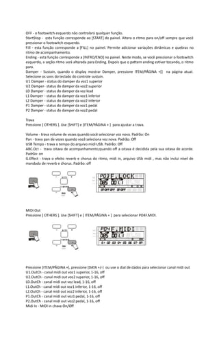 OFF - o footswitch esquerdo não controlará qualquer função.
StartStop - esta função corresponde ao [START] do painel. Altera o ritmo para on/off sempre que você
pressionar o footswitch esquerdo.
Fill - esta função corresponde a [FILL] no painel. Permite adicionar variações dinâmicas e quebras no
ritmo de acompanhamento.
Ending - esta função corresponde a [INTRO/END] no painel. Neste modo, se você pressionar o footswitch
esquerdo, a seção ritmo será alterada para Ending. Depois que o pattern ending estiver tocando, o ritmo
para.
Damper - Sustain, quando o display mostrar Damper, pressione ITEM/PÁGINA +[] na página atual.
Selecione os sons do teclado do controle sustain.
U1 Damper - status do damper da voz1 superior
U2 Damper- status do damper da voz2 superior
LD Damper - status do damper da voz lead
L1 Damper - status do damper da voz1 inferior
L2 Damper - status do damper da voz2 inferior
P1 Damper - status do damper da voz1 pedal
P2 Damper - status do damper da voz2 pedal
Trava
Pressione [ OTHERS ]. Use [SHIFT] e [ITEM/PÁGINA + ] para ajustar a trava.
Volume - trava volume de vozes quando você selecionar voz nova. Padrão: On
Pan - trava pan de vozes quando você seleciona voz nova. Padrão: Off
USB Tempo - trava o tempo do arquivo midi USB. Padrão: Off
ABC.Oct - trava oitava de acompanhamento,quando off a oitava é decidida pela sua oitava de acorde.
Padrão: on
G.Effect - trava o efeito reverb e chorus do ritmo, midi in, arquivo USb midi , mas não inclui nível de
mandada de reverb e chorus. Padrão: off
MIDI Out
Pressione [ OTHERS ]. Use [SHIFT] e [ ITEM/PÁGINA + ] para selecionar PO4F.MIDI.
Pressione [ITEM/PÁGINA +], pressione [DATA +/-] ou use o dial de dados para selecionar canal midi out
U1.OutCh - canal midi out voz1 superior, 1-16, off
U2.OutCh - canal midi out voz2 superior, 1-16, off
LD.OutCh - canal midi out voz lead, 1-16, off
L1.OutCh - canal midi out voz1 inferior, 1-16, off
L2.OutCh - canal midi out voz2 inferior, 1-16, off
P1.OutCh - canal midi out voz1 pedal, 1-16, off
P2.OutCh - canal midi out voz2 pedal, 1-16, off
Midi In - MIDI in chave On/Off
 