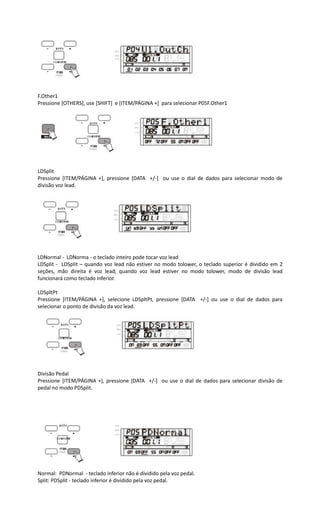 F.Other1
Pressione [OTHERS], use [SHIFT] e [ITEM/PÁGINA +] para selecionar P05F.Other1
LDSplit
Pressione [ITEM/PÁGINA +], pressione [DATA +/-] ou use o dial de dados para selecionar modo de
divisão voz lead.
LDNormal - LDNorma - o teclado inteiro pode tocar voz lead
LDSplit - LDSplit – quando voz lead não estiver no modo tolower, o teclado superior é dividido em 2
seções, mão direita é voz lead; quando voz lead estiver no modo tolower, modo de divisão lead
funcionará como teclado inferior.
LDSpltPt
Pressione [ITEM/PÁGINA +], selecione LDSpltPt, pressione [DATA +/-] ou use o dial de dados para
selecionar o ponto de divisão da voz lead.
Divisão Pedal
Pressione [ITEM/PÁGINA +], pressione [DATA +/-] ou use o dial de dados para selecionar divisão de
pedal no modo PDSplit.
Normal: PDNormal - teclado inferior não é dividido pela voz pedal.
Split: PDSplit - teclado inferior é dividido pela voz pedal.
 