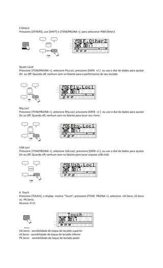 F.Other2
Pressione [OTHERS], use [SHIFT] e [ITEM/PÁGINA +] para selecionar P06F.Other2
Ajuste Local
Pressione [ITEM/PÁGINA +], selecione Ply.Locl, pressione [DATA +/-] ou use o dial de dados para ajustar
On ou Off. Quando off, nenhum som no falante para a performance de seu teclado.
Rhy.Locl
Pressione [ITEM/PÁGINA +], selecione Rhy.Locl, pressione [DATA +/-] ou use o dial de dados para ajustar
On ou Off. Quando off, nenhum som no falante para tocar seu ritmo
USB.Locl
Pressione [ITEM/PÁGINA +], selecione Usb.Locl, pressione [DATA +/-], ou use o dial de dados para ajustar
On ou Off. Quando off, nenhum som no falante para tocar arquivo USB midi.
4. Touch
Pressione [TOUCH], o display mostra “Touch”, pressione [ITEM/ PÁGINA +], selecione UK.Sensi, LK.Sensi
ou PK.Sensi.
Alcance: 0-15
UK.Sensi - sensibilidade de toque do tecaldo superior
LK.Sensi - sensibilidade de toque do tecaldo inferior
PK.Sensi - sensibilidade de toque do teclado pedal
 