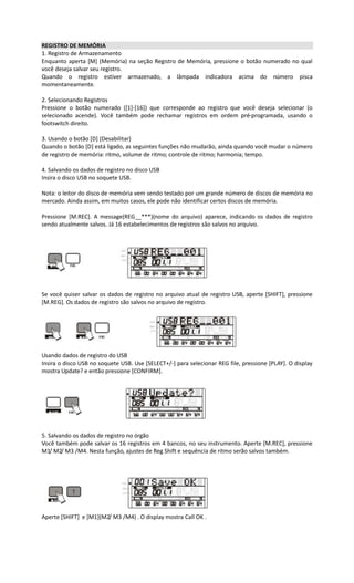 REGISTRO DE MEMÓRIA
1. Registro de Armazenamento
Enquanto aperta [M] (Memória) na seção Registro de Memória, pressione o botão numerado no qual
você deseja salvar seu registro.
Quando o registro estiver armazenado, a lâmpada indicadora acima do número pisca
momentaneamente.
2. Selecionando Registros
Pressione o botão numerado ([1]-[16]) que corresponde ao registro que você deseja selecionar (o
selecionado acende). Você também pode rechamar registros em ordem pré-programada, usando o
footswitch direito.
3. Usando o botão [D] (Desabilitar)
Quando o botão [D] está ligado, as seguintes funções não mudarão, ainda quando você mudar o número
de registro de memória: ritmo, volume de ritmo; controle de ritmo; harmonia; tempo.
4. Salvando os dados de registro no disco USB
Insira o disco USB no soquete USB.
Nota: o leitor do disco de memória vem sendo testado por um grande número de discos de memória no
mercado. Ainda assim, em muitos casos, ele pode não identificar certos discos de memória.
Pressione [M.REC]. A message(REG__***)(nome do arquivo) aparece, indicando os dados de registro
sendo atualmente salvos. Já 16 estabelecimentos de registros são salvos no arquivo.
Se você quiser salvar os dados de registro no arquivo atual de registro USB, aperte [SHIFT], pressione
[M.REG]. Os dados de registro são salvos no arquivo de registro.
Usando dados de registro do USB
Insira o disco USB no soquete USB. Use [SELECT+/-] para selecionar REG file, pressione [PLAY]. O display
mostra Update? e então pressione [CONFIRM].
5. Salvando os dados de registro no órgão
Você também pode salvar os 16 registros em 4 bancos, no seu instrumento. Aperte [M.REC], pressione
M1/ M2/ M3 /M4. Nesta função, ajustes de Reg Shift e sequência de ritmo serão salvos também.
Aperte [SHIFT] e [M1](M2/ M3 /M4) . O display mostra Call OK .
 