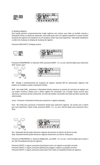 6. Mudança Registro
Esta função permite convenientemente mudar registros sem colocar suas mãos no teclado. Usando o
footswitch direito no pedal de expressão, você pode pular para um registro específico ou passo através
do painel de registros em seqüência ou em qualquer ordem que você especificar. Você pode estabelecer
a ordem de mudança no display de mudança de registro.
Pressione [REG SHIFT]. O display mostra:
Pressione [ITEM/PÁGINA +], selecione Shift, pressione [DATA +/-] ou use o dial de dados para selecionar
Shift “Jump”, User”
Off - Desliga o endereçamento de mudança de registro. Quando Off for selecionado, registros não
podem ser mudados usando o footswitch direito.
Shift - No modo Shift, pressionar o footswitch direito seleciona os presets de memória de registro em
sua ordem numérica. Depois que o último registro for alcançado, use a função 'wraps around' para
selecionar o primeiro preset novamente. Os LCDs dos botões numerados ([1]-[16]) acendem quando são
selecionados.
Jump – Pressione o footswitch direito para selecionar o registro desejado.
User- No modo User, pressione o footswitch direito para selecionar registros de acordo com a ordem
que você especificou. Neste modo, pressione [DATA +/-] ou use o dial de dados para selecionar Top e
Stop.
Top - footswitch direito pode selecionar registros do primeiro ao último, de forma circular.
Stop- footswitch direito pode selecionar registros do primeiro ao último. Então para.
Pressione [ITEM/PÁGINA +], selecione RegNum01, use [DATA +/-] ou use o dial de dados para mudar o
set. São 78 estabelecimentos de registros.
Pressione [SHIFT] e segure, pressione [insert] para inserir um registro na posição corrente.
Pressione [SHIFT] e segure, pressione [delete] para apagar o registro na posição corrente.
Pressione [SHIFT] e segure, pressione [clear] para limar todos os estabelecimentos de registros.
 
