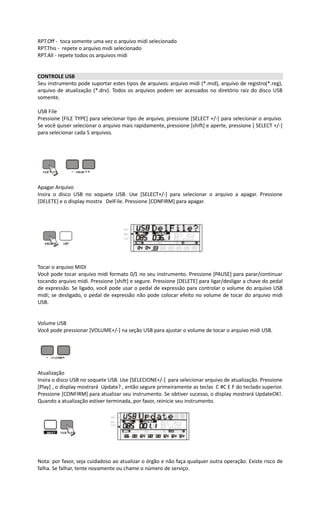 RPT.Off - toca somente uma vez o arquivo midi selecionado
RPT.This - repete o arquivo midi selecionado
RPT.All - repete todos os arquivos midi
CONTROLE USB
Seu instrumento pode suportar estes tipos de arquivos: arquivo midi (*.mid), arquivo de registro(*.reg),
arquivo de atualização (*.drv). Todos os arquivos podem ser acessados no diretório raiz do disco USB
somente.
USB File
Pressione [FILE TYPE] para selecionar tipo de arquivo, pressione [SELECT +/-] para selecionar o arquivo.
Se você quiser selecionar o arquivo mais rapidamente, pressione [shift] e aperte, pressione [ SELECT +/-]
para selecionar cada 5 arquivos.
Apagar Arquivo
Insira o disco USB no soquete USB. Use [SELECT+/-] para selecionar o arquivo a apagar. Pressione
[DELETE] e o display mostra DelFile. Pressione [CONFIRM] para apagar.
Tocar o arquivo MIDI
Você pode tocar arquivo midi formato 0/1 no seu instrumento. Pressione [PAUSE] para parar/continuar
tocando arquivo midi. Pressione [shift] e segure. Pressione [DELETE] para ligar/desligar a chave do pedal
de expressão. Se ligado, você pode usar o pedal de expressão para controlar o volume do arquivo USB
midi; se desligado, o pedal de expressão não pode colocar efeito no volume de tocar do arquivo midi
USB.
Volume USB
Você pode pressionar [VOLUME+/-] na seção USB para ajustar o volume de tocar o arquivo midi USB.
Atualização
Insira o disco USB no soquete USB. Use [SELECIONE+/-] para selecionar arquivo de atualização. Pressione
[Play] , o display mostrará Update? , então segure primeiramente as teclas C #C E F do teclado superior.
Pressione [CONFIRM] para atualizar seu instrumento. Se obtiver sucesso, o display mostrará UpdateOK!.
Quando a atualização estiver terminada, por favor, reinicie seu instrumento.
Nota: por favor, seja cuidadoso ao atualizar o órgão e não faça qualquer outra operação. Existe risco de
falha. Se falhar, tente novamente ou chame o número de serviço.
 