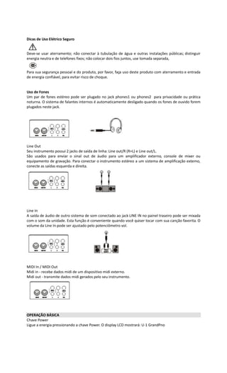Dicas de Uso Elétrico Seguro
Deve-se usar aterramento; não conectar à tubulação de água e outras instalações públicas; distinguir
energia neutra e de telefones fixos; não colocar dois fios juntos, use tomada separada,
Para sua segurança pessoal e do produto, por favor, faça uso deste produto com aterramento e entrada
de energia confiável, para evitar risco de choque.
Uso de Fones
Um par de fones estéreo pode ser plugado no jack phones1 ou phones2 para privacidade ou prática
noturna. O sistema de falantes internos é automaticamente desligado quando os fones de ouvido forem
plugados neste jack.
Line Out
Seu instrumento possui 2 jacks de saída de linha: Line out/R (R+L) e Line out/L.
São usados para enviar o sinal out de áudio para um amplificador externo, console de mixer ou
equipamento de gravação. Para conectar o instrumento estéreo a um sistema de amplificação externo,
conecte as saídas esquerda e direita.
Line In
A saída de áudio de outro sistema de som conectado ao jack LINE IN no painel traseiro pode ser mixada
com o som da unidade. Esta função é conveniente quando você quiser tocar com sua canção favorita. O
volume da Line In pode ser ajustado pelo potenciômetro vol.
MIDI In / MIDI Out
Midi in - recebe dados midi de um dispositivo midi externo.
Midi out - transmite dados midi gerados pelo seu instrumento.
OPERAÇÃO BÁSICA
Chave Power
Ligue a energia pressionando a chave Power. O display LCD mostrará: U-1 GrandPno
 