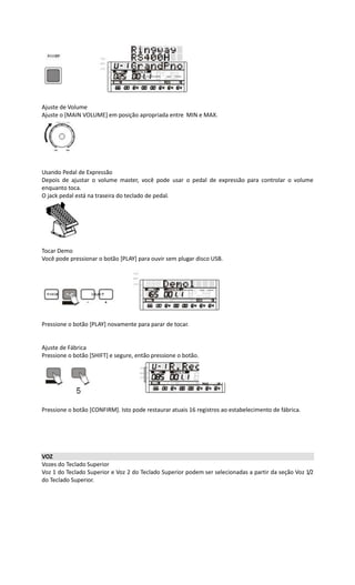 Ajuste de Volume
Ajuste o [MAIN VOLUME] em posição apropriada entre MIN e MAX.
Usando Pedal de Expressão
Depois de ajustar o volume master, você pode usar o pedal de expressão para controlar o volume
enquanto toca.
O jack pedal está na traseira do teclado de pedal.
Tocar Demo
Você pode pressionar o botão [PLAY] para ouvir sem plugar disco USB.
Pressione o botão [PLAY] novamente para parar de tocar.
Ajuste de Fábrica
Pressione o botão [SHIFT] e segure, então pressione o botão.[5].
Pressione o botão [CONFIRM]. Isto pode restaurar atuais 16 registros ao estabelecimento de fábrica.
VOZ
Vozes do Teclado Superior
Voz 1 do Teclado Superior e Voz 2 do Teclado Superior podem ser selecionadas a partir da seção Voz 1/2
do Teclado Superior.
 