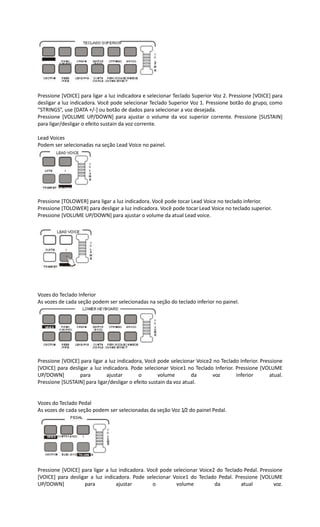 Pressione [VOICE] para ligar a luz indicadora e selecionar Teclado Superior Voz 2. Pressione [VOICE] para
desligar a luz indicadora. Você pode selecionar Teclado Superior Voz 1. Pressione botão do grupo, como
“STRINGS”, use [DATA +/-] ou botão de dados para selecionar a voz desejada.
Pressione [VOLUME UP/DOWN] para ajustar o volume da voz superior corrente. Pressione [SUSTAIN]
para ligar/desligar o efeito sustain da voz corrente.
Lead Voices
Podem ser selecionadas na seção Lead Voice no painel.
Pressione [TOLOWER] para ligar a luz indicadora. Você pode tocar Lead Voice no teclado inferior.
Pressione [TOLOWER] para desligar a luz indicadora. Você pode tocar Lead Voice no teclado superior.
Pressione [VOLUME UP/DOWN] para ajustar o volume da atual Lead voice.
Vozes do Teclado Inferior
As vozes de cada seção podem ser selecionadas na seção do teclado inferior no painel.
Pressione [VOICE] para ligar a luz indicadora, Você pode selecionar Voice2 no Teclado Inferior. Pressione
[VOICE] para desligar a luz indicadora. Pode selecionar Voice1 no Teclado Inferior. Pressione [VOLUME
UP/DOWN] para ajustar o volume da voz inferior atual.
Pressione [SUSTAIN] para ligar/desligar o efeito sustain da voz atual.
Vozes do Teclado Pedal
As vozes de cada seção podem ser selecionadas da seção Voz 1/2 do painel Pedal.
Pressione [VOICE] para ligar a luz indicadora. Você pode selecionar Voice2 do Teclado Pedal. Pressione
[VOICE] para desligar a luz indicadora. Pode selecionar Voice1 do Teclado Pedal. Pressione [VOLUME
UP/DOWN] para ajustar o volume da atual voz.
 