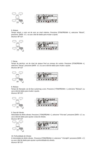 6. Ataque
Tempo attack: o som vai de zero ao nível máximo. Pressione [ITEM/PÁGINA +], selecione “Attack”,
pressione [DATA +/-] ou use o dial de dados para mudar o ajuste.
Alcance: 00~127
7. Decay
Tempo de declínio: vai do nível de ataque final ao começo do sustain. Pressione [ITEM/PÁGINA +],
selecione “Decay”, pressione [DATA +/-] ou use o dial de dados para mudar o ajuste.
Alcance: 00~127
8. Release
Tempo de liberação: vai da fase sustaining a zero. Pressione [ ITEM/PÁGINA + ], selecione “Release”, ou
use o dial de dados para mudar o ajuste.
Alcance: 00~127
9. Taxa de Vibrato
Velocidade do efeito vibrato. Pressione [ ITEM/PÁGINA + ], selecione “Vib-rate”, pressione [DATA +/-] ou
use o dial de dados para ajustar a taxa de vibrato.
Alcance: 00~127
10. Profundidade do Vibrato
A intensidade do efeito vibrato. Pressione [ITEM/PÁGINA +], selecione “ Vib-dpth”, pressione [DATA +/-]
ou use o dial de dados para ajustar a profundidade do vibrato.
Alcance: 00~127
 