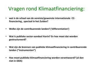 Vragen rond Klimaatfinanciering: wat is de schaal van de vereiste/gewenste internationale  CC-financiering , speciaal in het Zuiden?  Welke zijn de contribuerende landen? (‘differentiation’) Wat is publieke sector-aandeel hierin? En hoe moet dat worden gestructureerd? Wat zijn de bronnen van publieke klimaatfinanciering in contribuerende landen (“instrumenten”) Hoe moet publieke klimaatfinanciering worden verantwoord? (al dan niet in ODA) 