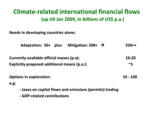 Climate-related international financial flows   (up till Jan 2009, in billions of US$ p.a.) Needs in developing countries alone:    Adaptation:  50+  plus  Mitigation: 200+     250++  Currently available official means (p.a):    10-20 Explicitly proposed additional means (p.a.):      ~5 Options in exploration:    10 - 100  e.g: - taxes on capital flows and emissions (permits) trading - GDP-related contributions 