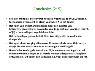 Conclusies (2 e  5) Effectief mondiaal beleid vergt mitigatie-voortouw door OECD-landen, technologie-overdracht en steun voor M en A in het Zuiden Het falen van onderhandelingen is meer een kwestie van belangentegenstellingen en minder van: (i) gebrek aan kennis en inzicht, of (ii) schommelingen in publieke opinies  Het nationale/regionale beleid dient krachtig te zijn en voldoende doelgericht  Het Kyoto-Protocol ging alleen over M en was slechts een klein eerste stapje. Nu ook aandacht voor A, maar nog nauwelijks geld.  Hoe minder krachtig de aanpak van M, hoe meer er aan A gedaan zal moeten worden. Europa en 3 e  wereld moeten adequate A-strategiëen ontwikkelen.  Dit vormt een uitdaging o.a. voor ondernemingen als RH. 