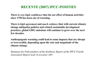 RECENTE (2007) IPCC-POSITIES There is  very high confidence  that the net effect of human activities since 1750 has been one of warming.  There is  high agreement  and  much evidence  that with current climate change mitigation policies and related sustainable development practices, global GHG emissions will continue to grow over the next few decades. Anthropogenic warming could lead to some impacts that are abrupt or irreversible, depending upon the rate and magnitude of the climate change.  Summary for Policymakers of the Synthesis Report of the IPCC Fourth Assessment Report  draft 16 november 2007 