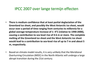 IPCC 2007 over lange termijn effecten There is medium confidence that at least partial deglaciation of the Greenland ice sheet, and possibly the West Antarctic ice sheet, would occur over a period of time ranging from centuries to millennia for a global average temperature increase of 1- 4°C (relative to 1990-2000), causing a contribution to sea level rise of 4-6 m or more. The complete melting of the Greenland ice sheet and the West Antarctic ice sheet would lead to a contribution to sea-level rise of up to 7 m and about 5 m, respectively.  Based on climate model results, it is very unlikely that the Meridional Overturning Circulation (MOC) in the North Atlantic will undergo a large abrupt transition during the 21st century.  