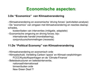 Economische aspecten : De “Economics”  van Klimaatverandering  - Klimaatverandering en economische ‘driving forces’ (activiteiten-analyse) De “economics” van omgaan met klimaatverandering en reacties daarop:  schades,  kosten/baten van interventies (mitigatie, adaptatie) Economische omgeving en driving forces; bijv:  internationale handel (mondialisering),  conjunctuurschommelingen (recessie)    De “Political Economy” van Klimaatverandering - Klimaatverandering en economisch orde Klimaatschuld, Verdeling Carbon-’space’ en Klimaat-verplichtingen  FCCC/Kyoto/Kopenhagen en de ‘Climate-Finance’ - Beleidsstructuren en beleidsinterventie,  nationaal/internationaal binnen/buiten orde  New Green Deal !? 