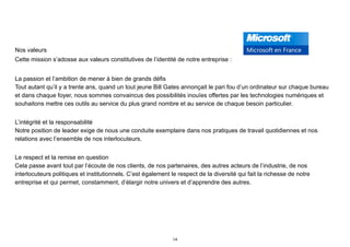 Nos valeurs
Cette mission s’adosse aux valeurs constitutives de l’identité de notre entreprise :
La passion et l’ambition de mener à bien de grands défis 
Tout autant qu’il y a trente ans, quand un tout jeune Bill Gates annonçait le pari fou d’un ordinateur sur chaque bureau
et dans chaque foyer, nous sommes convaincus des possibilités inouïes offertes par les technologies numériques et
souhaitons mettre ces outils au service du plus grand nombre et au service de chaque besoin particulier.
L’intégrité et la responsabilité 
Notre position de leader exige de nous une conduite exemplaire dans nos pratiques de travail quotidiennes et nos
relations avec l’ensemble de nos interlocuteurs.
Le respect et la remise en question 
Cela passe avant tout par l’écoute de nos clients, de nos partenaires, des autres acteurs de l’industrie, de nos
interlocuteurs politiques et institutionnels. C’est également le respect de la diversité qui fait la richesse de notre
entreprise et qui permet, constamment, d’élargir notre univers et d’apprendre des autres.
14
 